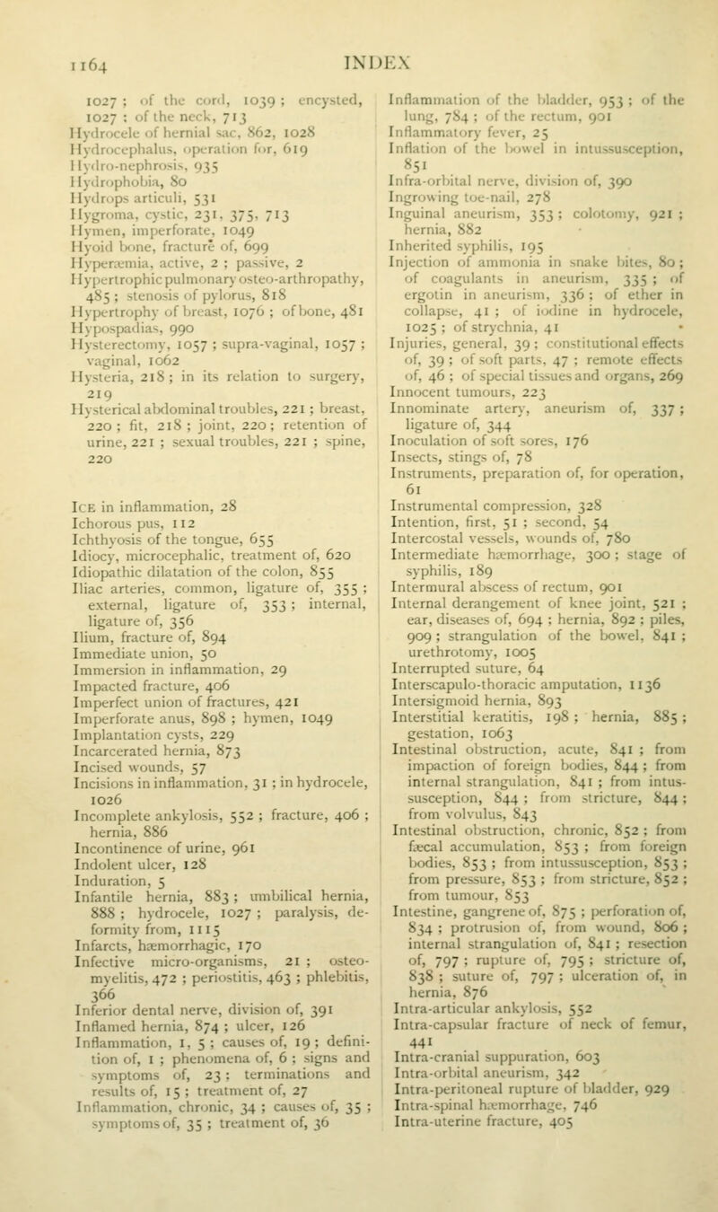 1027 ; of the cord, 1039 ; encysted, 1027 ; of the neck, 713 Hydrocele of hernial sac, 862, 1028 Hydrocephalus, operation for, 619 ilydro-nephrosis, 935 Hyilropholjia, 80 Ilytlrops articuli, 531 Hygroma, cystic, 231, 375, 713 Hymen, imperforate, 1049 Hyoiil bone, fracture of, 699 Hyperemia, active, 2 ; passive, 2 Hypertr(jphicpulmonar}osteo-arthropathy, 485 ; stenosis of pylorus, 818 Hypertrophy of breast, 1076 ; of bone, 481 Hyp(jspadias, 990 Ilysterectomy, 1057 ; supra-vaginal, 1057 ; vaginal, 1062 Hysteria, 218; in its relation to surgery, 219 Hysterical alxlominal troubles, 221 ; breast, 220 ; fit, 218 ; joint, 220; retention of urine, 221 ; sexual troubles, 221 ; spine, 220 Ice in inflammation, 28 Ichorous pus, 112 Ichthyosis of the tongue, 655 Idiocy, microcephalic, treatment of, 620 Idiopathic dilatation of the colon, 855 Iliac arteries, common, ligature of, 355 ; external, ligature of, 353; internal, ligature of, 356 Ilium, fracture of, 894 Immediate union, 50 Immersion in inflammation, 29 Impacted fracture, 406 Imperfect union of fractures, 421 Imperforate anus, 898 ; hymen, 1049 Implantation cysts, 229 Incarcerated hernia, 873 Incised wounds, 57 Incisions in inflammation, 31 ; in hydrocele, 1026 Incomplete ankylosis, 552 ; fracture, 406 ; hernia, 886 Incontinence of urine, 961 Indolent ulcer, 128 Induration, 5 Infantile hernia, 883; umbilical hernia, 888 ; hydrocele, 1027 ; paralysis, de- formity from, 1115 Infarcts, haemorrhagic, 170 Infective micro-organisms, 21 ; osteo- myelitis, 472 ; periostitis, 463 ; phlebitis, 366 Inferior dental ner\e, division of, 391 Inflamed hernia, 874 ; ulcer, 126 Inflammation, i, 5; causes of, 19; defini- tion of, I ; phenomena of, 6 ; signs and symptoms of, 23; terminations and results of, 15 ; treatment of, 27 Inflammation, chronic, 34 ; causes of, 35 ; symptoms of, 35 ; treatment of, 36 Inflammation of the bladder, 953 ; of the lung, 784 ; of the rectum, 901 Inflammatory fever, 25 Inflation of the IkjwcI in inlussur^ception. Infra-orbital nerve, division of, 390 Ingrowing toe-nail, 278 Inguinal aneurism, 353 ; colotoniy, 921 ; hernia, 882 Inherited syphilis, 195 Injection of ammonia in snake bites, 80; of coagulants in aneurism, 335 ; of ergotin in aneurism, 336 ; of ether in collapse, 41 ; of iodine in hydrocele, 1025; of strjxhnia, 41 Injuries, general, 39; constitutional effects of, 39 ; of soft parts, 47 ; remote effects of, 46 ; of special tissues and organs, 269 Innocent tumours, 223 Innominate artery, aneurism of, 337; ligature of, 344 Inoculation of soft sores, 176 Insects, stings of, 78 Instruments, preparation of, for operation, 61 Instrumental compression, 328 Intention, first, 51 ; second, 54 Intercostal vessels, wounds of, 780 Intermediate haemorrhage, 300 ; stage of syphilis, 189 Intermural abscess of rectum, 901 Internal derangement of knee joint, 521 ; ear, diseases of, 694 ; hernia, 892 ; piles, 909 ; strangulation of the bowel, 841 ; urethrotomy, icxi5 Interrupted suture, 64 Interscapulo-thoracic amputation, 1136 Intersigmoid hernia, 893 Interstitial keratitis, 198 ; hernia, 885 ; I gestation, 1063 I Intestinal obstruction, acute, 841 ; from impaction of foreign bodies, 844 ; from internal strangulation, 841 ; from intus- susception, 844 ; from stricture, 844; from volvulus, 843 Intestinal olistruciion, chronic, 852 ; from 1 faecal accumulation, 853 ; from foreign I bodies, 853 ; from intussusception, 853 ; from pressure, 853 ; from stricture, 852 ; from tumour, 853 Intestine, gangrene of, 875 ; perforation of, 834 ; protrusion of, from wound, 806 ; internal strangulation of, 841 ; resection of, 797 ; rupture of, 795 ; stricture of, 838 ; suture of, 797 ; ulceration of, in hernia, 876 Intraarticular ankylosis, 552 Intra-capsular fracture of neck of femur, 441 Intra-cranial suppuration, 603 Intra-orbital aneurism, 342 Intra-peritoneal rupture of bladder, 929 Intra-spinal h.vmorrhage, 746 Intra-uterine fracture, 405