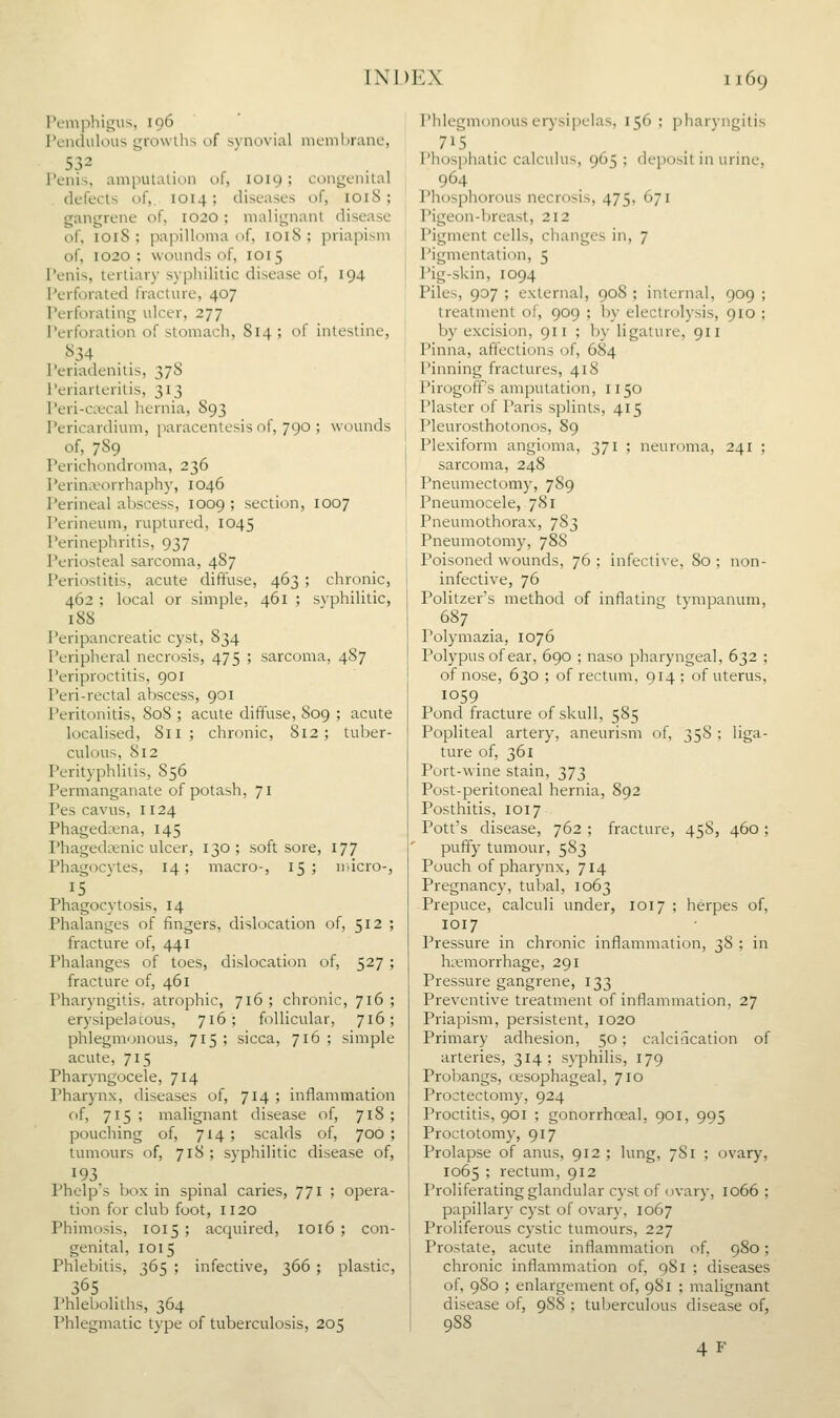 IV-nijihigus, 196 ' PcnduliHis growihs of synovial mcmhrane, 532 Penis, amputalion of, 1019; congenital defects of,. 1014; diseases of, 1018; gangrene of, 1020; malignant disease of, 1018 ; papilloma of, 1018 ; priapism of, 1020 ; wounds of, 1015 Penis, tertiary syphilitic disease of, 194 Perforated fracture, 407 Perforating ulcer, 277 Perforation of stomach, 814 ; of intestine, 834 . . Periadenitis, 37S I'eriarteritis, 313 Peri-cacal hernia, 893 Pericardium, paracentesis of, 790 ; wounds of, 789 Perichondroma, 236 Perinieorrhaphy, 1046 Perineal abscess, 1009 ; section, 1007 Perineum, ruptured, 1045 Perinephritis, 937 Periosteal sarcoma, 487 Periostitis, acute diffuse, 463 ; chronic, 462 ; local or simple, 461 ; syphilitic, 188 Peripancreatic cyst, 834 Peripheral necrosis, 475 ; sarcoma, 4S7 Periproctitis, 901 Peri-rectal abscess, 901 Peritonitis, 808 ; acute diffuse, 809 ; acute localised, 811; chronic, 812; tuber- culous, 812 Perityphlitis, 856 Permanganate of potash, 71 Pes cavus, 1124 Phagedena, 145 Phageda^nic ulcer, 130; soft sore, 177 Phagocytes, 14; macro-, 15; nncro-, 15 Phagocytosis, 14 Phalanges of fingers, dislocation of, 512 ; fracture of, 441 Phalanges of toes, dislocation of, 527 ; fracture of, 461 Pharyngitis, atrophic, 716; chronic, 716 ; erysipelacous, 716; follicular, 716; phlegmonous, 715 ; sicca, 716 ; simple acute, 715 Pharyngocele, 714 Pharynx, diseases of, 714 ; inflammation of, 715; malignant disease of, 718; pouching of, 714 ; scalds of, 700 ; tumours of, 718 ; syphilitic disease of, 193, Phelp's box in spinal caries, 771 ; opera- tion for club foot, 1120 Phimosis, 1015; acquired, 1016 ; con- genital, 1015 Phlebitis, 365 ; infective, 366 ; plastic, 365 I'hleboliths, 364 Phlegmatic type of tuberculosis, 205 Phlegmonous erysi])chis, 156 ; pharyngitis 7>5 . I'hosphatic calculus, 965 ; deposit in urine, 964 Phosphorous necrosis, 475, 671 Pigeon-breast, 212 Pigment cells, changes in, 7 Pigmentation, 5 Pig-skin, 1094 Piles, 907 ; external, 90S ; internal, 909 ; treatment of, 909 ; by electrolysis, 910 ; by excision, 911 ; by ligature, 911 Pinna, affections of, 684 Pinning fractures, 418 Pirogoff's amputation, 1150 Plaster of Paris splints, 415 Pleurosthotonos, 89 Plexiform angioma, 371 ; neuroma, 241 ; sarcoma, 248 Pneumectomy, 789 Pneumocele, 781 Pneumothorax, 783 Pneumotomy, 788 Poisoned wounds, 76 ; infective, 80 ; non- infective, 76 Politzer's method of inflating tympanum, 687 Polymazia, 1076 Polypus of ear, 690 ; naso pharyngeal, 632 ; of nose, 630 ; of rectum, 914 ; of uterus, 1059 Pond fracture of skull, 585 Popliteal artery, aneurism of, 358 ; liga- ture of, 361 Port-wine stain, 373 Post-peritoneal hernia, 892 Posthitis, 1017 Pott's disease, 762 ; fracture, 458, 460 ; puffy tumour, 583 Pouch of pharynx, 714 Pregnancy, tubal, 1063 Prepuce, calculi under, 1017 ; herpes of, 1017 Pressure in chronic inflammation, 38 ; in liLtmorrhage, 291 Pressure gangrene, 133 Preventive treatment of inflammation, 27 Priapism, persistent, 1020 Primary adhesion, 50; calcincation of arteries, 314; syphilis, 179 Probangs, (esophageal, 710 Proctectomy, 924 Proctitis, 901 ; gonorrhoeal, 901, 995 Proctotomy, 917 Prolapse of anus, 912 ; lung, 7S1 ; ovary, 1065 ; rectum, 912 Proliferating glandular cyst of ovary, 1066 ; papillary cyst of ovary, 1067 Proliferous cystic tumours, 227 Prostate, acute inflammation of, 980; chronic inflammation of, 981 ; diseases of, 980 ; enlargement of, 981 ; malignant disease of, 988 ; tuberculous disease of, 988 4 F