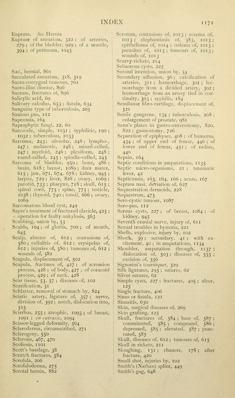 Kuplure. St'c' Hernia Rupture of aneurism, 322 ; of arteries, 279 ; of the bladder, 929 ; of a muscle, 394; of perineum, 1045 Sac, hernial, S61 Sacculated aneurism, 318, 319 Sacro-coccygeal tumours, 761 Sacro-iliac disease, 896 Sacrum, fractures of, S96 Salicylic acid, 69 Salivary calculus, 653 ; fistula, 634 Sanguine type of tuberculosis, 205 Sanious pus, 112 Sapntmia, 164 Saprophytic fungi, 22, 60 Sarcocele, simple, 1031 ; syphilitic, 190 ; 1032 ; tuberculous, 1033 Sarcoma, 243; alveolar, 248; lympho-, 247 ; melanotic, 248 ; mixed-celled, 247 ; myeloid, 246 ; plexiform, 248 ; round-celled, 245 ; spindle-celled, 245 Sarcoma of bladder, 959; bone, 486 ; brain, 618 ; breast, 1089 ; dura mater, 615 ; jaw, 671, 674, 678 ; kidney, 945 ; larynx, 729 ; liver, 828 ; ovary, 1069 ; parotid, 733 ; pharynx, 718 ; skull, 615 ; spinal cord, 775 ; spine, 775 ; testicle, 1038 ; thyroid, 740 ; tonsil, 666 ; ovary, 1069 Sarcomatous blood cyst, 249 Sayre's treatment of fractured clavicle, 425 ; - operation for faulty ankylosis, 563 Scabbing, union by, 53 Scalds, 104 ; of glottis, 700 ; of mouth, 645 Scalp, abscess of, 612; contusions of, 580; cellulitis of, 612; erysipelas of, 612 ; injuries of, 580 ; tumours of, 612 ; wounds of, 581 Scapula, displacement of, 502 Scapula, fractures of, 427 ; of acromion process, 428 ; of body, 427 ; of coracoid process, 429 ; of neck, 428 Scar tissue, 53, 57 ; diseases of, 102 Scarification, 31 Schlatter, removal of stomach by, 824 Sciatic artery, ligature of, 357 ; nerve, division of, 392; notch, dislocation into, 515 Scirrhus, 255 ; atrophic, 1093 ; of breast, 1091 ; c/i ciiirasse, 1094 Scissor-legged deformity, 564 Scleroderma, circumscribed, 271 Sclerogeny, 550 Sclerosis, 467, 470 Scoliosis, iioi Scott's bandage, 38 Scratch fractures, 584 Scrofula, 206 Scrofuloderma, 275 Scrotal hernia, 882 Scrotum, contusions of, 1013 ; eczema of, 1013 ; elephantiasis of, 383, 1013 ; epithelioma of, 1014 ; oedema of, 1013 ; parasites of, 1013 ; tumours of, 1013 ; wounds of, 1013 Scurvy-rickets, 214 Sebaceous cysts, 225 Second intention, union by, 54 Secondary adhesion, 56 ; calcification of arteries, 311; hemorrhage, 301; hae- morrhage from a divided artery, 302 ; hcemorrhage from an artery tied in con- tinuity, 303 ; syphilis, 184 Semilunar fibro-cartilage, displacement of, 521 Senile gangrene, 134 ; tuberculosis, 208 ; enlargement of prostate, 981 Senn's plates in gastro-enterostomy, 820, 822 ; gastrostomy, 726 Separation of epiphyses, 408 ; of humerus, 434 ; of upper end of femur, 446 ; of lower end of femur, 451 : of radius, 440 Sepsin, 164 Septic conditions in amputations, 1135 Septic micro-organisms, 21 ; traumatic fever, 42 Septicaemia, 163, 164, 166 ; acute, 167 Septum nasi, deviation of, 627 Sequestration dermoids, 228 Sequestrum, 475 Sero-cystic tumour, 1087 Sero-pus, 112 Serous cysts, 227 ; of breast, 1084 kidney, 945 Seventh cranial nerve, injury of, 611 Sexual troubles in hysteria, 221 Shells, explosive, injury by, 102 'Shock, 39 ; secondary, 41 ; with e; citement, 40 ; in amputations, 1134 Shoulder, amputation through, 1137 dislocation of, 503 ; diseases of, 555 excision of, 556 Signorini's tourniquet, 329 Silk ligatures, 295 ; sutures, 62 Silver sutures, 62 Simple cysts, 227 ; fractures, 405 ; .125 Single fracture, 406 Sinus or fistula, 121 Sinusitis, 630 Skin, surgical diseases of, 269 Skin grafting, 125 Skull, fractures of, 584; base of, comminuted, 585 ; compound. depressed, 585 ; elevated, 5S7 ; tured, 585 Skull, diseases of, 612 ; tumours of, 615 Skull in rickets, 211 Sloughing, 131 ; chancre, fracture, 420 Small shot, injuries by, 102 Smith's (Nathan) splint, 449 Smith's gag, 648 of ulcer, 587; 586; punc- 178; after