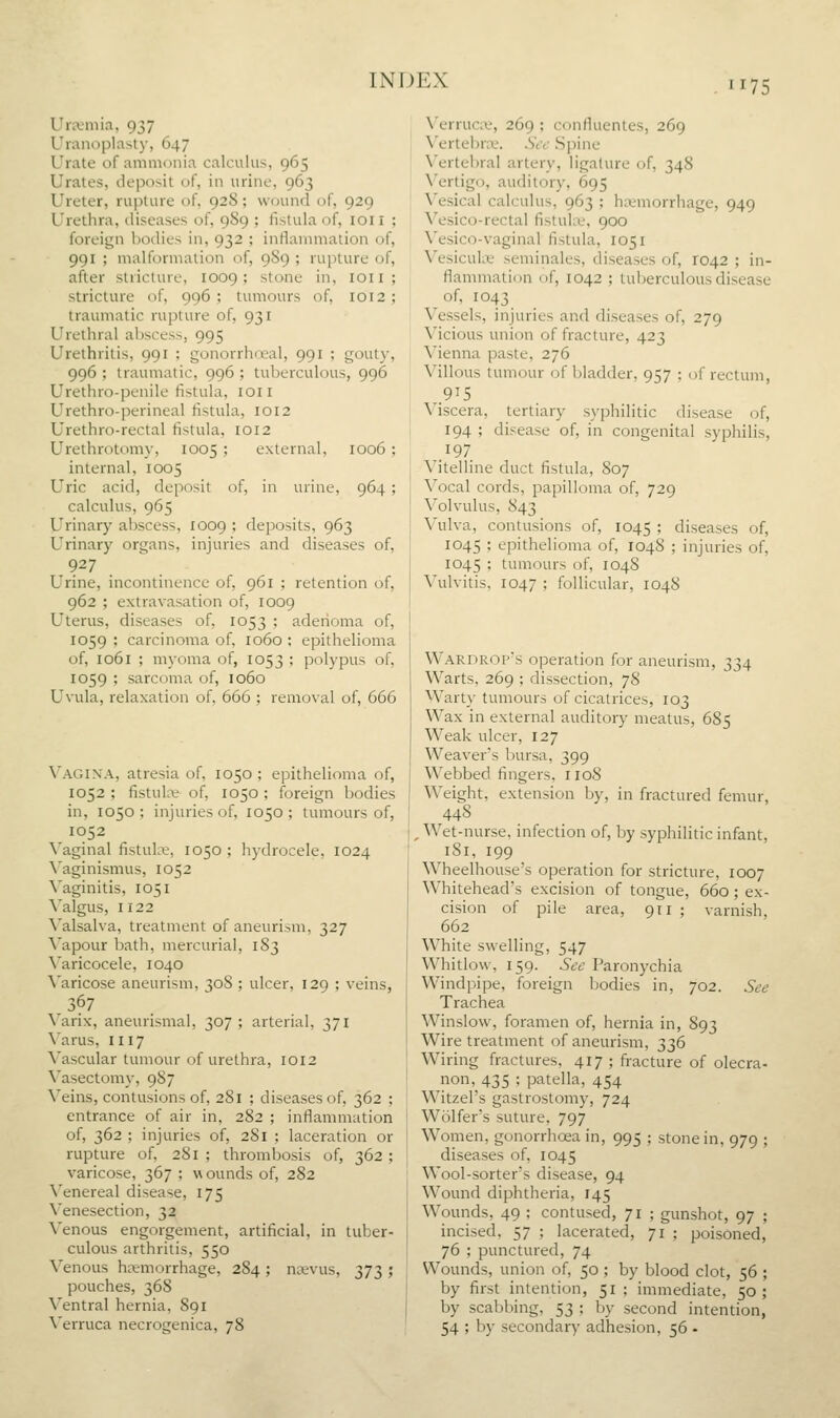 Unvmia, 937 Uranoplasty, 647 Urate of amiiKJiiia calculus, 965 Urates, deposit of, in urine, 963 Ureter, rupture of, 928; wound of, 929 Urethra, diseases of, 989 ; fistula of, loii ; foreign bodies in, 932 ; inflammation of, 991 ; malformation of, 9S9 ; rupture of, after stricture, 1009; stone in, ion; stricture of, 996 ; tumours of, 1012; traumatic rupture of, 931 Urethral aljscess, 995 Urethritis, 991 ; gonorrhoeal, 991 ; gouty, 996 ; traumatic, 996 ; tuberculous, 996 Urethro-penile fistula, ion Urethro-perineal fistula, 1012 Urethro-rectal fistula, 1012 Urethrotomy, 1005 ; external, 1006 ; internal, 1005 Uric acid, deposit of, in urine, 964 ; calculus, 965 Urinary abscess, 1009 ; deposits, 963 Urinary organs, injuries and diseases of, 927 Urine, incontinence of, 961 ; retention of, 962 ; extravasation of, 1009 Uterus, diseases of, 1053 ; adeiioma of, 1059 ; carcinoma of, 1060 ; epithelioma of, 1061 ; myoma of, 1053 ; polypus of, 1059 ; sarcoma of, 1060 Uvula, relaxation of, 666 ; removal of, 666 Vagina, atresia of, 1050 ; epithelioma of, 1052 ; fistulit of, 1050 ; foreign bodies in, 1050 ; injuries of, 1050 ; tumours of, 1052 Vaginal fistuki;, 1050 ; hydrocele, 1024 ^'aginismus, 1052 ^'aginitis, 1051 Valgus, 1122 Valsalva, treatment of aneurism, 327 Vapour bath, mercurial, 183 Varicocele, 1040 ^'aricose aneurism, 308 ; ulcer, 129 ; veins, .367 Varix, aneurismal, 307 ; arterial, 371 \'arus, III7 Vascular tumour of urethra, 1012 Vasectomy, 987 Veins, contusions of, 281 ; diseases of, 362 ; entrance of air in, 282 ; inflammation of, 362 ; injuries of, 281 ; laceration or rupture of, 281 ; thrombosis of, 362 ; varicose, 367 ; wounds of, 282 ^'enereal disease, 175 Venesection, 32 Venous engorgement, artificial, in tuber- culous arthritis, 550 Venous ha-morrhage, 284 ; najvus, 373 ; pouches, 368 Ventral hernia, 891 \'erruca necrogenica, 78 N'erruciv, 269 ; confluentes, 269 Vertebra;. See Spine Vertebral artery, ligature of, 348 \'ertigo, auditory, 695 \'esical calculus, 963 ; hcemorrhage, 949 \'esico-rectal fistuhe, 900 \'esico-vaginal fistula, 1051 Vesicula^ seminales, diseases of, 1042 ; in- flammation of, 1042 ; tuberculous disease of, 1043 Vessels, injuries and diseases of, 279 Vicious union of fracture, 423 Vienna paste, 276 Villous tumour of bladder. 957 ; of rectum, 915 Viscera, tertiary syphilitic disease of, 194 ; disease of, in congenital syphilis, 197 Vitelline duct fistula, 807 Vocal cords, papilloma of, 729 Volvulus, 843 Vulva, contusions of, 1045 ; diseases of, 1045 ; epithelioma of, 1048 ; injuries of, 1045 ; tumours of, 1048 Vulvitis, 1047 ; follicular, 1048 Wardrop's operation for aneurism, 334 Warts, 269 ; dissection, 78 Warty tumours of cicatrices, 103 Wax in external auditory meatus, 6S5 Weak ulcer, 127 Weaver's bursa, 399 Webbed fingers, 1108 Weight, extension by, in fractured femur, 448 .Wet-nurse, infection of, by syphilitic infant, 181, 199 Wheelhouse's operation for stricture, 1007 Whitehead's excision of tongue, 660; ex- cision of pile area, 911 ; varnish, 662 White swelling, 547 Whitlow, 159. See Paronychia Windpipe, foreign bodies in, 702. See Trachea Winslow, foramen of, hernia in, 893 Wire treatment of aneurism, 336 Wiring fractures, 417 ; fracture of olecra- non, 435 ; patella, 454 Witzel's gastrostomy, 724 Wolfer's suture, 797 Women, gonorrhoea in, 995 : diseases of, 1045 Wool-sorter's disease, 94 Wound diphtheria, 145 Wounds, 49 ; contused, 71 incised, 57 ; lacerated, 71 76 ; punctured, 74 Wounds, union of, 50 ; by blood clot, 56 ; by first intention, 51 ; immediate, 50; by scabbing, 53 ; by second intention, 54 ; by secondary adhesion, 56 - stone in, 979 ; gunshot, 97 ; poisoned.
