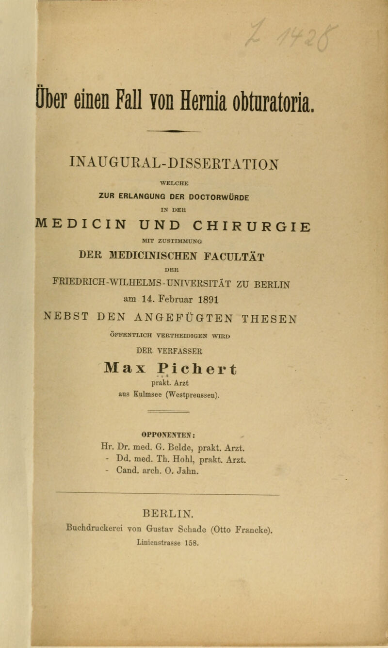 über einen Fall von Hernia obtnratoria. INAÜGURAL-DISSERTATION WELCHE ZUR ERLANGUNG DER DOCTORWÜRDE IN DEK MEDICIN UND CHIRURGIE SUT ZUSTIMMUNG DER MEDICINISCHEN FACULTÄT DER FRIEDRICH-WILHELMS-UNIVERSITÄT ZU BERLIN am 14. Februar 1891 NEBST DEN ANGEFÜGTEN THESEN ÖFFENTLICH VERTHEIDIGEN WIRD DER VERFASSER Max Pichert prakt. Arzt ans Kulmsee (Westprenssen). OPPONENTEN: Hr. Dr. med. G. Beide, prakt. Arzt, - Dd. med. Th. Hohl, prakt. Arzt. - Cand. arch. 0, Jahn. P BERLIN. Buchdruckerci von Gustav Schade (Otto Francke). Linienstrasse 158.