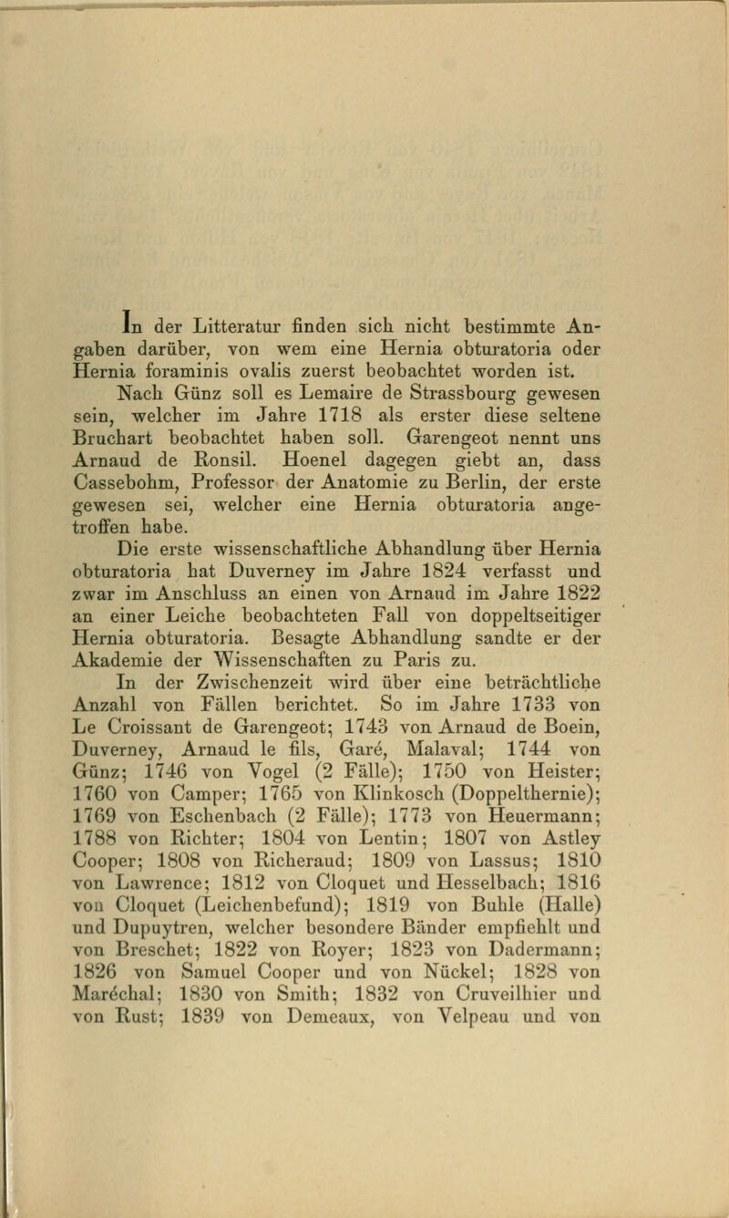 In der Litteratur finden sich nicht bestimmte An- gaben darüber, von wem eine Hernia obtui'atoria oder Hernia foraminis ovalis zuerst beobachtet worden ist. Nach Günz soll es Lemaire de Strassbourg gewesen sein, welcher im Jahre 1718 als erster diese seltene Bruchart beobachtet haben soll. Garengeot nennt uns Arnaud de Ronsil. Hoenel dagegen giebt an, dass Cassebohm, Professor der Anatomie zu Berlin, der erste gewesen sei, welcher eine Hernia obturatoria ange- troffen habe. Die erste wissenschaftliche Abhandlung über Hernia obturatoria hat Duverney im Jahre 1824 verfasst und zwar im Anschluss an einen von Arnaud im Jahre 1822 an einer Leiche beobachteten Fall von doppeltseitiger Hernia obturatoria. Besagte Abhandlung sandte er der Akademie der Wissenschaften zu Paris zu. In der Zwischenzeit wird über eine beträchtliche Anzahl von Fällen berichtet. So im Jahre 1733 von Le Croissant de Garengeot; 1743 von Arnaud de Boein, Duverney, Arnaud le fils, Gare, Malaval; 1744 von Günz; 1746 von Vogel (2 Fälle); 1750 von Heister; 1760 von Camper; 1765 von Klinkosch (Doppelthernie); 1769 von Eschenbach (2 Fälle); 1773 von Heuermann; 1788 von Richter; 1804 von Lentin; 1807 von Astley Cooper; 1808 von Bicheraud; 1809 von Lassus; 1810 von Lawrence; 1812 von Cloquet und Hesselbach; 1816 von Cloquet (Leichenbefund); 1819 von Buhle (Halle) und Dupuytren, welcher besondere Bänder empfiehlt und von Breschet; 1822 von Royer; 1823 von Dadermann; 1826 von Samuel Cooper und von Nuckel; 1828 von Mar^chal; 1830 von Smith; 1832 von Cruveilhier und