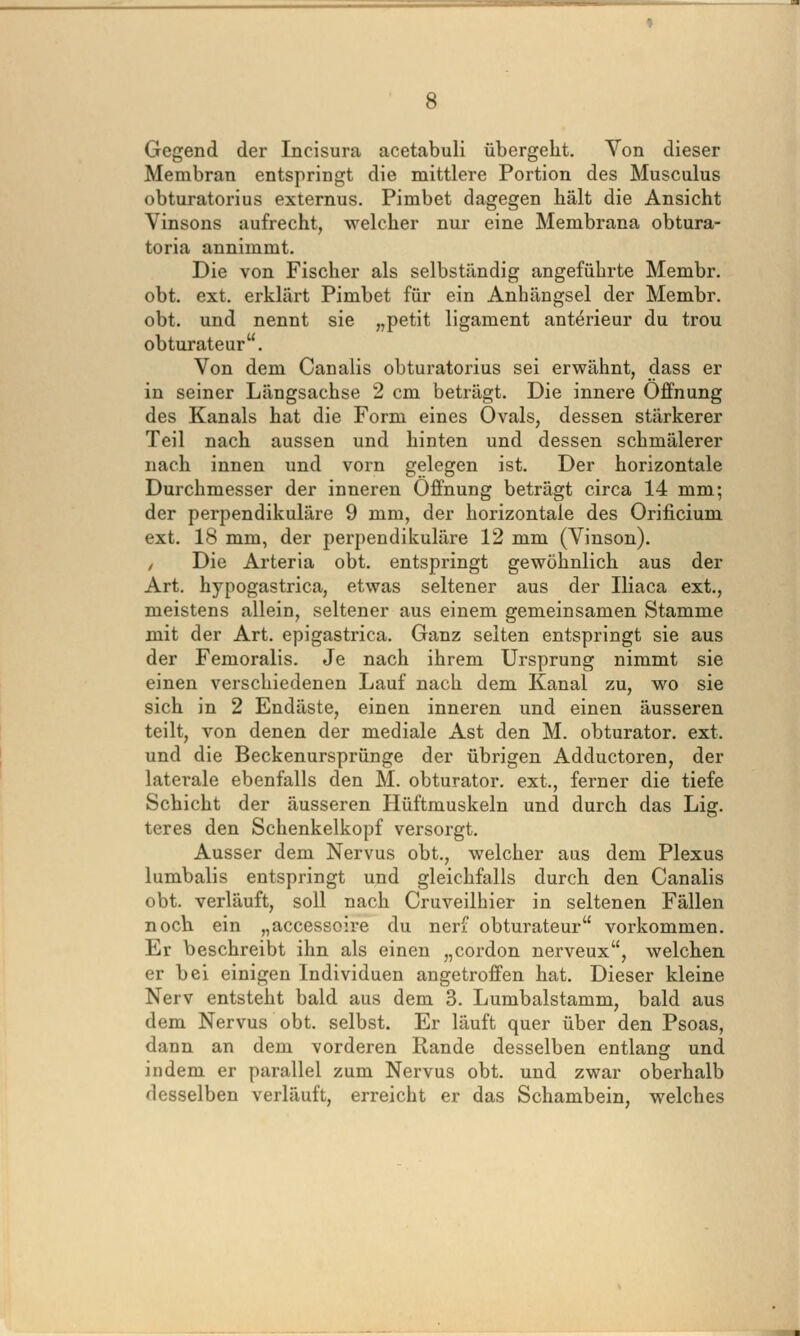 Gegend der Incisura acetabuli übergeht. Von dieser Membran entspringt die mittlere Portion des Musculus obturatorius externus. Pimbet dagegen hält die Ansicht Vinsons aufrecht, welcher nur eine Membrana obtura- toria annimmt. Die von Fischer als selbständig angeführte Membr. obt. ext. erklärt Pimbet für ein Anhängsel der Membr. obt. und nennt sie „petit ligament anterieur du trou obturateur. Von dem Canalis obturatorius sei erwähnt, dass er in seiner Längsachse 2 cm beträgt. Die innere Öffnung des Kanals hat die Form eines Ovals, dessen stärkerer Teil nach aussen und hinten und dessen schmälerer nach innen und vorn gelegen ist. Der horizontale Durchmesser der inneren Öffnung beträgt circa 14 mm; der perpendikuläre 9 mm, der horizontale des Orificium ext. 18 mm, der perpendikuläre 12 mm (Vinson). / Die Arteria obt. entspringt gewöhnlich aus der Art. hypogastrica, etwas seltener aus der Iliaca ext., meistens allein, seltener aus einem gemeinsamen Stamme mit der Art. epigastrica. Ganz selten entspringt sie aus der Femoralis. Je nach ihrem Ursprung nimmt sie einen verschiedenen Lauf nach dem Kanal zu, wo sie sich in 2 Endäste, einen inneren und einen äusseren teilt, von denen der mediale Ast den M. obturator. ext. und die Beckenursprünge der übrigen Adductoren, der laterale ebenfalls den M. obturator. ext., ferner die tiefe Schicht der äusseren Hüftmuskeln und durch das Lig. teres den Schenkelkopf versorgt. Ausser dem Nervus obt., welcher aus dem Plexus lumbalis entspringt und gleichfalls durch den Canalis obt. verläuft, soll nach Cruveilhier in seltenen Fällen noch ein „accessoire du nerf obturateur vorkommen. Er beschreibt ihn als einen „cordon nerveux, welchen er bei einigen Individuen angetroffen hat. Dieser kleine Nerv entsteht bald aus dem 3. Lumbaistamm, bald aus dem Nervus obt. selbst. Er läuft quer über den Psoas, dann an dem vorderen Rande desselben entlang und indem er parallel zum Nervus obt. und zwar oberhalb desselben verläuft, erreicht er das Schambein, welches