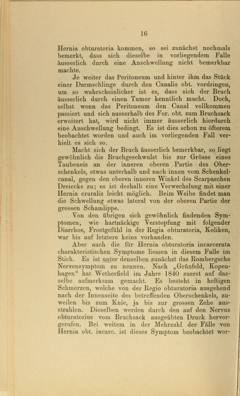 Hernia obturatoria kommen, so sei zunächst nochmals bemerkt, dass sich dieselbe in vorliegendem Falle äusserlich durch eine Anschwellung nicht bemerkbar machte. Je weiter das Peritoneum und hinter ihm das Stück einer Darmschlinge durch den Canalis obt. vordringen, um so wahrscheinlicher ist es, dass sich der Bruch äusserlich durch einen Tumor kenntlich macht. Doch, selbst wenn das Peritoneum den Canal vollkommen passiert und sich ausserhalb des For. obt. zum Bruchsack erweitert hat, wird nicht immer äusserlich hierdurch eine Anschwellung bedingt. Es ist dies schon zu öfterem beobachtet worden und auch im vorliegenden Fall ver- hielt es sich so. Macht sich der Bruch äusserlich bemerkbar, so liegt gewöhnlich die Bruchgeschwulst bis zur Grösse eines Taubeneis an der inneren oberen Partie des Ober- schenkels, etwas unterhalb und nach innen vom Schenkel- canal, gegen den oberen inneren Winkel des Scarpaschen Dreiecks zu; es ist deshalb eine Verwechslung mit einer Hernia cruralis leicht möglich. Beim Weibe findet man die Schwellung etwas lateral von der oberen Partie der grossen Schamlippe. Von den übrigen sich gewöhnlich findenden Sym- ptomen, wie hartnäckige Verstopfung mit folgender Diarrhoe, Frostgefühl in der Regia obturatoria, Koliken, war bis auf letztere keins vorhanden. Aber auch die für Hernia obturatoria incarcerata charakteristischen Symptome Hessen in diesem Falle im Stich. Es ist unter denselben zunächst das Rombergsche Nervensymptom zu nennen. Nach „Grünfeld, Kopen- hagen hat Wetherfield im Jahre 1840 zuerst auf das- selbe aufmerksam gemacht. Es besteht in heftigen Schmerzen, welche von der Regio obturatoria ausgehend nach der Innenseite des betreffenden Oberschenkels, zu- weilen bis zum Knie, ja bis zur grossen Zehe aus- strahlen. Dieselben werden durch den auf den Nervus obturatorius vom Bruchsack ausgeübten Druck hervor- gerufen. Bei weitem in der Mehrzahl der Fälle von Hernia obt. incarc. ist dieses Symptom beobachtet wor-