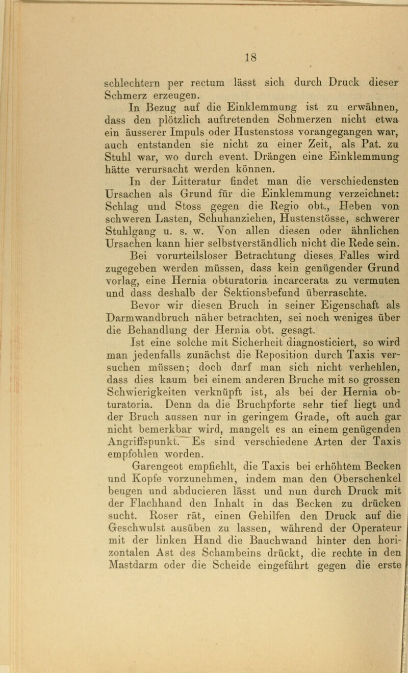 schlechtem per rectum lässt sich durch Druck dieser Schmerz erzeugen. In Bezug auf die Einklemmung ist zu erwähnen^ dass den plötzlich auftretenden Schmerzen nicht etwa ein äusserer Impuls oder Hustenstoss vorangegangen war, auch entstanden sie nicht zu einer Zeit, als Pat. zu Stuhl war, wo durch event. Drängen eine Einklemmung hätte verursacht werden können. In der Litteratur findet man die verschiedensten Ursachen als Grund für die Einklemmung verzeichnet: Schlag und Stoss gegen die Regio obt.. Heben von schweren Lasten, Schuhanziehen, Hustenstösse, schwerer Stuhlgang u. s. w. Von allen diesen oder ähnlichen Ursachen kann hier selbstverständlich nicht die Rede sein. Bei vorurteilsloser Betrachtung dieses Falles wird zugegeben werden müssen, dass kein genügender Grund vorlag, eine Hernia obturatoria incarcerata zu vermuten und dass deshalb der Sektionsbefund überraschte. Bevor wir diesen Bruch in seiner Eigenschaft als Darmwandbruch näher betrachten, sei noch weniges über die Behandlung der Hernia obt. gesagt. Ist eine solche mit Sicherheit diagnosticiert, so wird man jedenfalls zunächst die Reposition durch Taxis ver- suchen müssen; doch darf man sich nicht verhehlen, dass dies kaum bei einem anderen Bruche mit so grossen Schwierigkeiten verknüpft ist, als bei der Hernia ob- turatoria. Denn da die Bruchpforte sehr tief liegt und der Bruch aussen nur in geringem Grade, oft auch gar nicht bemerkbar wird, mangelt es an einem genügenden Angriffspunkt. Es sind verschiedene Arten der Taxis empfohlen worden. Garengeot empfiehlt, die Taxis bei erhöhtem Becken und Kopfe vorzunehmen, indem man den Oberschenkel beugen und abducieren lässt und nun durch Druck mit der Flachhand den Inhalt in das Becken zu drücken sucht. Roser rät, einen Gehilfen den Druck auf die Geschwulst ausüben zu lassen, während der Operateur mit der linken Hand die Bauchwand hinter den hori- zontalen Ast des Schambeins drückt, die rechte in den Mastdarm oder die Scheide eingeführt gegen die erste