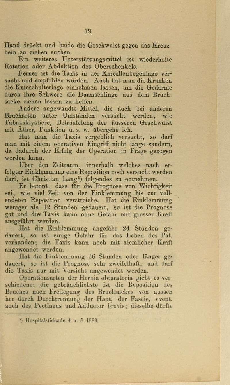 Hand drückt und beide die Geschwulst gegen das Kreuz- bein zu ziehen suchen. Ein weiteres Unterstützungsmittel ist wiederholte Rotation oder Abduktion des Oberschenkels. Ferner ist die Taxis in der Knieellenbogenlage ver- sucht und empfohlen worden. Auch hat man die Kranken die Knieschulterlage einnehmen lassen, um die Gedärme durch ihre Schwere die Darmschlinge aus dem Bruch- sacke ziehen lassen zu helfen. Andere angewandte Mittel, die auch bei anderen Brucharten unter Umständen versucht werden, wie Tabaksklystiere, Beträufelung der äusseren Geschwulst mit Äther, Punktion u. s. w. übergehe ich. Hat man die Taxis vergeblich versucht, so darf man mit einem operativen Eingriff nicht lange zaudern, da dadurch der Erfolg der Operation in Frage gezogen werden kann. Über den Zeitraum, innerhalb welches nach er- folgter Einklemmung eine Reposition noch versucht werden darf, ist Christian Lang^) folgendes zu entnehmen. Er betont, dass für die Prognose von Wichtigkeit sei, wie viel Zeit von der Einklemmung bis zur voll- endeten Reposition verstreiche. Hat die Einklemmung weniger als 12 Stunden gedauert, so ist die Prognose gut und dief Taxis kann ohne Gefahr mit grosser Kraft ausgeführt werden. Hat die Einklemmung ungefähr 24 Stunden ge- dauert, so ist einige Gefahr für das Leben des Pat. vorhanden; die Taxis kann noch mit ziemlicher Kraft angewendet werden. Hat die Einklemmung 36 Stunden oder länger ge- dauert, so ist die Prognose sehr zweifelhaft, und darf die Taxis nur mit Vorsicht angewendet werden. Operationsarten der Hernia obturatoria giebt es ver- schiedene; die gebräuchlichste ist die Reposition des Bruches nach Freilegung des Bruchsackes von aussen her durch Durchtrennung der Haut, der Fascie, event. auch des Pectineus und Adductor brevis; dieselbedürfte