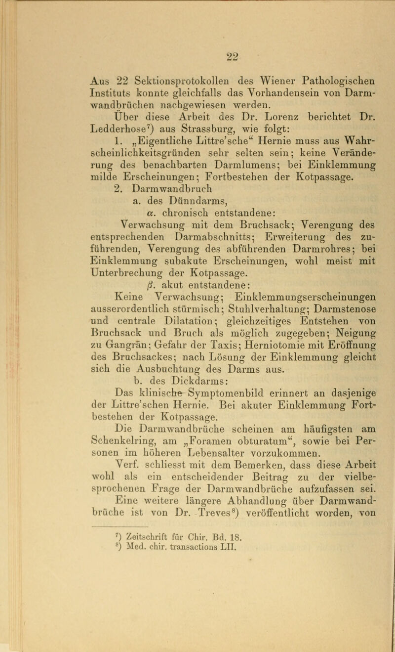 Aus 22 Sektionsprotokollen des Wiener Pathologischen Instituts konnte gleichfalls das Vorhandensein von Darm- wandbrüchen nachgewiesen werden. Über diese Arbeit des Dr. Lorenz berichtet Dr. Ledderhose^) aus Strassburg, wie folgt: 1. „Eigentliche Littre'sche Hernie muss aus Wahr- scheinlichkeitsgründen sehr selten sein; keine Verände- rung des benachbarten Darmlumens; bei Einklemmung milde Erscheinungen; Fortbestehen der Kotpassage. 2. Darmwandbruch a. des Dünndarms, a. chronisch entstandene: Verwachsung mit dem Bruchsack; Verengung des entsprechenden Darmabschnitts; Erweiterung des zu- führenden, Verengung des abführenden Darmrohres; bei Einklemmung subakute Erscheinungen, wohl meist mit Unterbrechung der Kotpassage. ^. akut entstandene: Keine Verwachsung; Einklemmungserscheinungen ausserordentlich stürmisch; Stuhlverhaltung; Darmstenose und centrale Dilatation; gleichzeitiges Entstehen von Bruchsack und Bruch als möglich zugegeben; Neigung zu Gangrän; Gefahr der Taxis; Herniotomie mit Eröffnung des Bruchsackes; nach Lösung der Einklemmung gleicht sich die Ausbuchtung des Darms aus. b. des Dickdarms: Das klinische Symptomenbild erinnert an dasjenige der Littre'sehen Hernie. Bei akuter Einklemmung Fort- bestehen der Kotpassage. Die Darmwandbrüche scheinen am häufigsten am Schenkelring, am „Forameu obturatum, sowie bei Per- sonen im höheren Lebensalter vorzukommen. Verf. schliesst mit dem Bemerken, dass diese Arbeit wohl als ein entscheidender Beitrag zu der vielbe- sprochenen Frage der Darmwandbrüche aufzufassen sei. Eine weitere längere Abhandlung über Darmwand- brüche ist von Dr. Treves^) veröffentlicht worden, von ^) Zeitschrift für Chir. Bd. 18. ^) Med. chir. transactions LH.