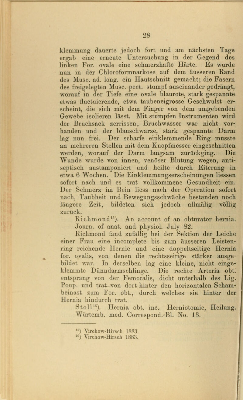 klemmung dauerte jedoch fort und am nächsten Tage ergab eine erneute Untersuchung in der Gegend des linken For. ovale eine schmerzhafte Härte. Es wurde nun in der Chloroformnarkose auf dem äusseren Rand des Muse. ad. long, ein Hautschnitt gemacht; die Fasern des freigelegten Muse. pect, stumpf auseinander gedrängt, worauf in der Tiefe eine ovale blaurote, stai'k gespannte etwas fluctuierende, etwa taubeneigrosse Geschwulst er- scheint, die sich mit dem Finger von dem umgebenden Gewebe isolieren lässt. Mit stumpfen Instrumenten wird der Bruchsack zerrissen, Bruchwasser war nicht vor- handen und der blauschwarze, stark gespannte Darm lag nun frei. Der scharfe einklemmende Ring musste an mehreren Stellen mit dem Knopfmesser eingeschnitten werden, worauf der Darm langsam zurückging. Die Wunde wurde von innen, venöser Blutung wegen, anti- septisch austamponiert und heilte durch Eiterung in etwa 6 Wochen. Die Einklemmungserscheinungen Hessen sofort nach und es trat vollkommene Gesundheit ein. Der Schmerz im Bein Hess nach der Operation sofort nach, Taubheit und Bewegungsschwäche bestanden noch längere Zeit, bildeten sich jedoch allmälig völlig zurück. Richmond'^). An account of an obturator hernia. Journ. of anat. and physiol. July 82. Richmond fand zufällig bei der Sektion der Leiche einer Frau eine incomplete bis zum äusseren Leisten- ring reichende Hernie und eine doppeltseitige Hernia for. ovalls, von denen die rechtsseitige stärker ausge- bildet war. In derselben lag eine kleine, nicht einge- klemmte Dünndarmschlinge. Die rechte Arteria obt. entsprang von der Femoralis, dicht unterhalb des Lig. Poup. und trat- von dort hinter den horizontalen Scham- beinast zum For. obt., durch welches sie hinter der Hernia hindurch trat. Stoll^). Hernia obt. ine. Herniotomie, Heilung. Würtemb. med. Correspond.-Bl. No. 13. ) Virchow-Hirsch 1883.