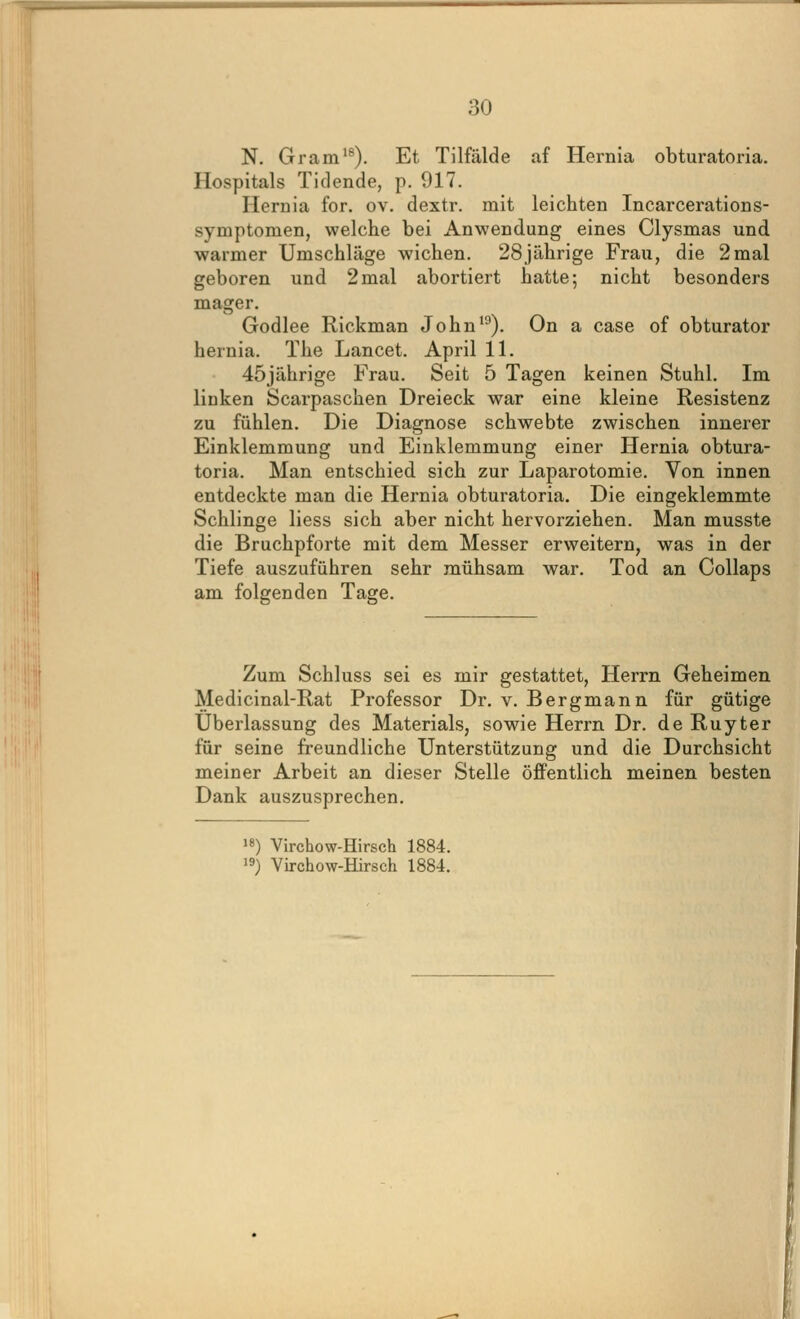 N. Gram'®). Et Tilfälde af Hernia obturatoria. Hospitals Tidende, p. 917. Hernia for. ov. dextr. mit leichten Incarcerations- symptomen, welche bei Anwendung eines Clysmas und warmer Umschläge wichen. 28jährige Frau, die 2 mal geboren und 2 mal abortiert hatte; nicht besonders mager. Godlee Rickman John'^). On a case of obturator hernia. The Lancet. April 11. 45jährige Frau. Seit 5 Tagen keinen Stuhl. Im linken Scarpaschen Dreieck war eine kleine Resistenz zu fühlen. Die Diagnose schwebte zwischen innerer Einklemmung und Einklemmung einer Hernia obtura- toria. Man entschied sich zur Laparotomie. Von innen entdeckte man die Hernia obturatoria. Die eingeklemmte Schlinge Hess sich aber nicht hervorziehen. Man musste die Bruchpforte mit dem Messer erweitern, was in der Tiefe auszuführen sehr mühsam war. Tod an Collaps am folgenden Tage. Zum Schluss sei es mir gestattet, Herrn Geheimen Medicinal-Rat Professor Dr. v. Bergmann für gütige Überlassung des Materials, sowie Herrn Dr. de Ruyter für seine freundliche Unterstützung und die Durchsicht meiner Arbeit an dieser Stelle öffentlich meinen besten Dank auszusprechen. >8) Virchow-Hirsch 1884.