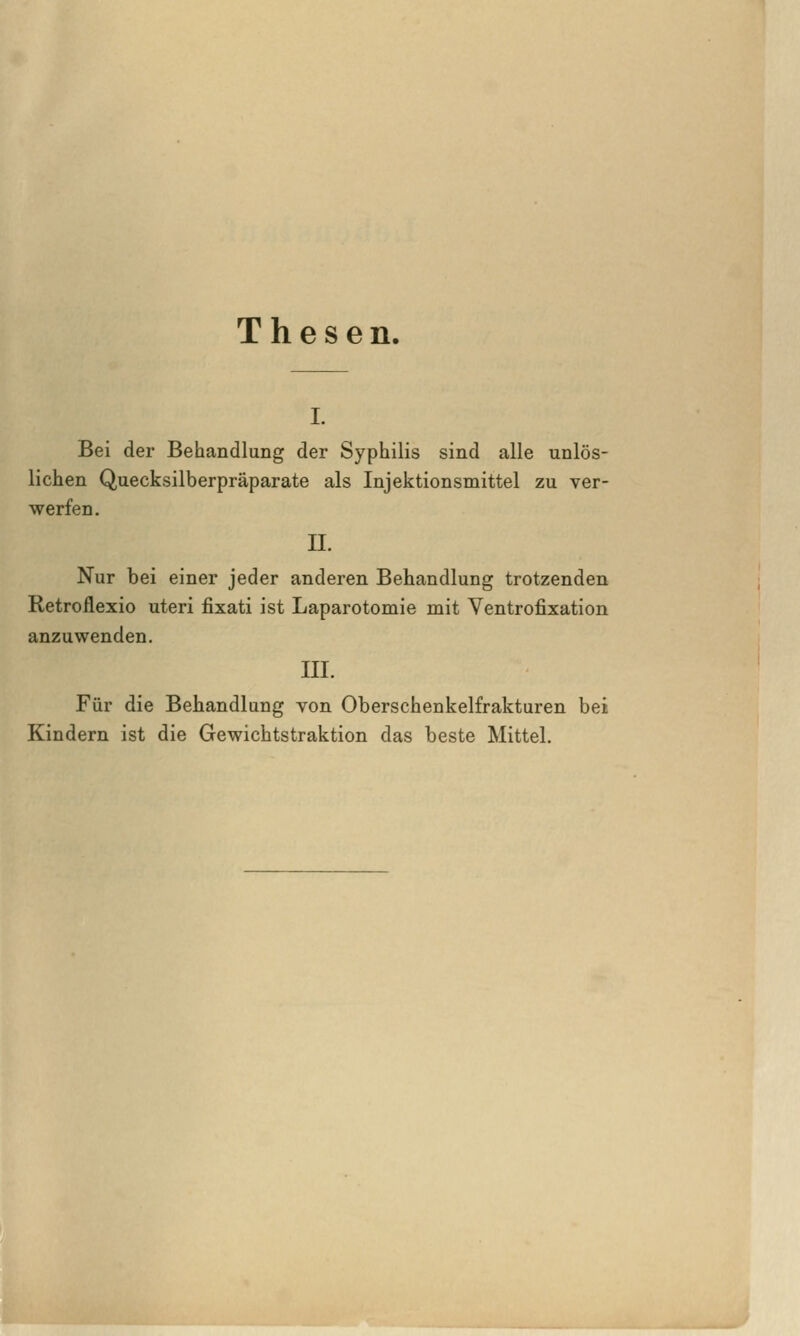 Thesen. I. Bei der Behandlung der Syphilis sind alle unlös- lichen Quecksilberpräparate als Injektionsmittel zu ver- werfen. n. Nur bei einer jeder anderen Behandlung trotzenden Retroilexio uteri fixati ist Laparotomie mit Ventrofixation anzuwenden. III. Für die Behandlung von Oberschenkelfrakturen bei Kindern ist die Gewichtstraktion das beste Mittel.