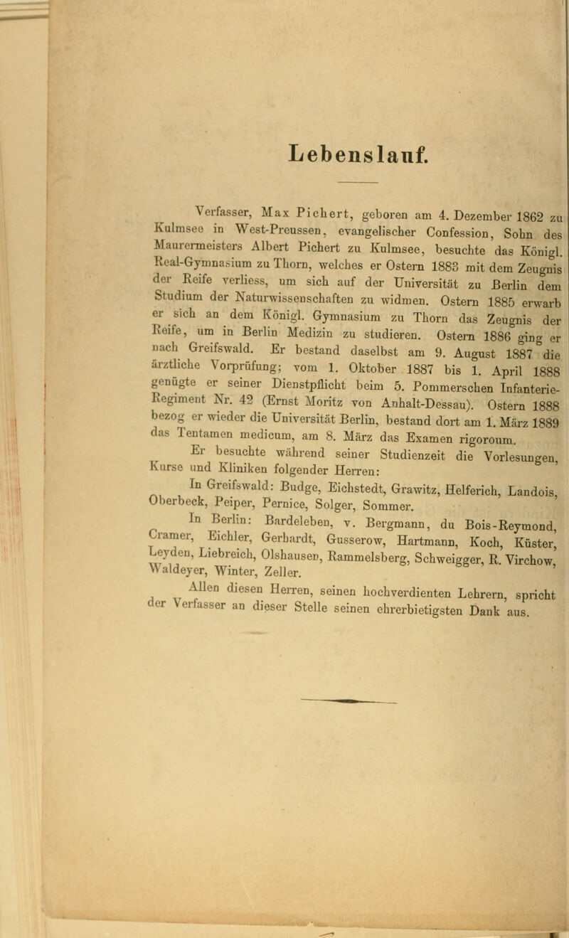 Lebenslauf. Verfasser, Max Pichert, geboren am 4. Dezember 1862 zu Kulmseo in West-Prcussen, evangelischer Confession, Sohn des Maurermeisters Albert Pichert zu Kulmsee, besuchte das Königl. Real-Gymna.sium zu Thora, welches er Ostern 1883 mit dem Zeugnis der Reife verliess, um sich auf der Universität zu Berlin dem Studium der Naturwissenschaften zu widmen. Ostern 1885 erwarb er sich an dem Königl. Gymnasium zu Thorn das Zeugnis der Reife, um in Berlin Medizin zu studieren. Ostern 1886 ging er nach Greifswald. Er bestand daselbst am 9. August 1887 die ärzÜiche Vorprüfung; vom 1. Oktober 1887 bis 1. April 1888 genügte er seiner Dienstpflicht beim 5. Pommerschen Infanterie- Regiment Nr. 42 (Ernst Moritz von Anhalt-Dessau). Ostern 1888 bezog er wieder die Universität Berlin, bestand dort am 1. März 1889 das Tentamen medicum, am 8. März das Examen rigoroura. Er besuchte während seiner Studienzeit die Vorlesungen Kurse und Kliniken folgender Herren: ' In Greifswald: Budge, Eichstedt, Grawitz, Helferich, Landois, Oberbeck, Peiper, Pernice, Solger, Sommer. In Beriin: Bardeleben, v. Bergmann, du Bois-Reymond, Gramer, Eichler, Gerhsirdt, Gusserow, Hartmann, Koch, Küster Leyden, Liebreich, Olshausen, Rammeisberg, Schweigger, R. Virchow, Waldeyer, Winter, Zeller. Allen diesen Herren, seinen hochverdienten Lehrern, spricht der Verfasser an dieser Stelle seinen ehrerbietigsten Dank aus.