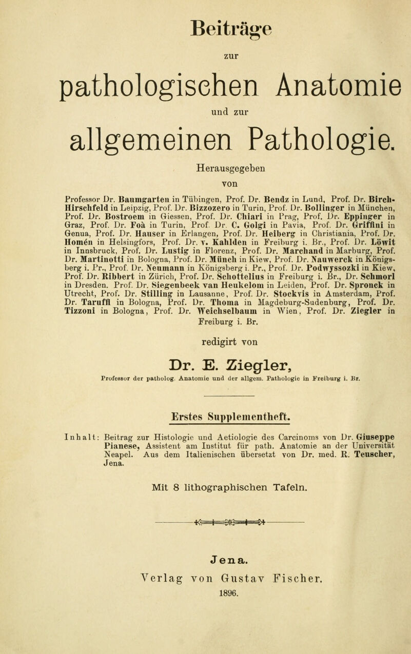 zur pathologischen Anatomie und zur allgemeinen Pathologie. Herausgegeben von Professor Dr. Baumgarten in Tübingen, Prof. Dr. Bendz in Lund, Prof. Dr. Birch- Hirschfeld in Leipzig, Prof. Dr. Bizzozero in Turin, Prof. Dr. Bollinger in München, Prof. Dr. Bostroem in Giessen, Prof. Dr. Chiari in Prag, Prof. Dr. Eppinger in Graz, Prof. Dr. Foä in Turin, Prof. Dr. C. Golgi in Pavia, Prof. Dr. Grifftni in Genua, Prof. Dr. Hauser in Erlangen, Prof. Dr. Heiberg in Christiania, Prof. Dr. Hörnen in Helsingfors, Prof. Dr. v. Kahlden in Freiburg i. Br., Prof. Dr. Limit in Innsbruck, Prof. Dr. Lustig in Florenz, Prof. Dr. Marchand in Marburg, Prof. Dr. Martinotti in Bologna, Prof. Dr. Münch in Kiew, Prof. Dr. Nauwerck in Königs- berg i. Pr., Prof. Dr. Neumann in Königsberg i. Pr., Prof. Dr. Podwyssozki in Kiew, Prof. Dr. Ribbert in Zürich, Prof. Dr. Schotteluis in Freiburg i. Er., Dr. Schmorl in Dresden. Prof. Dr. Siegenbeek van Heukelom in Leiden, Prof. Dr. Spronck in Utrecht, Prof. Dr. Stilliug in Lausanne, Prof. Dr. Stockvis in Amsterdam, Prof. Dr. Taruffl in Bologna, Prof. Dr. Thoma in Magdeburg-Sudenburg, Prof. Dr. Tizzoni in Bologna, Prof. Dr. Weichselbaum in Wien, Prof. Dr. Ziegler in Freiburg i. Br. redigirt von Dr. E. Ziegler, Professor der patholog Anatomie und der allgem. Pathologie in Freiburg i. Br. Erstes Snpplementheft. Inhalt: Beitrag zur Histologie und Aetiologie des Carcinoms von Dr. Giuseppe Pianese, Assistent am Institut für path. Anatomie an der Universität Neapel. Aus dem Italienischen übersetzt von Dr. med. R. Teuscher, Jena. Mit 8 lithographischen Tafeln. tG i =^+ Jena. Verlag von Gustav Fischer. 1896.