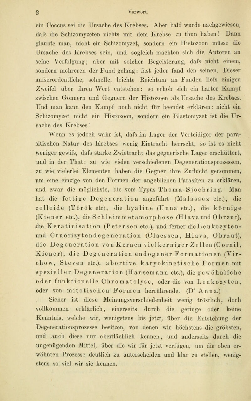 ein Coccus sei die Ursache des Krebses. Aber bald wurde nachgewiesen dafs die Schizomyzeten nichts mit dem Krebse zu thun haben! Dann glaubte man, nicht ein Schizomyzet, sondern ein Histozoon müsse die Ursache des Krebses sein, und sogleich machten sich die Autoren an seine Verfolgung; aber mit solcher Begeisterung, dafs nicht einem, sondern mehreren der Fund gelang: fast jeder fand den seinen. Dieser aufserordentliche, schnelle, leichte Reichtum an Funden liefs einigen Zweifel über ihren Wert entstehen: so erhob sich ein harter Kampf zwischen Gönnern und Gegnern der Histozoen als Ursache des Krebses. Und man kann den Kampf noch nicht für beendet erklären: nicht ein Schizomyzet nicht ein Histozoon, sondern ein Blastomyzet ist die Ur- sache des Krebses! Wenn es jedoch wahr ist, dafs im Lager der Verteidiger der para- sitischen Natur des Krebses wenig Eintracht herrscht, so ist es nicht weniger gewifs, dafs starke Zwietracht das gegnerische Lager erschüttert, und in der That: zu wie vielen verschiedenen Degenerationsprozessen, zu wie vielerlei Elementen haben die Gegner ihre Zuflucht genommen, um eine einzige von den Formen der angeblichen Parasiten zu erklären, und zwar die möglichste, die vom Typus Thoma-Sjoebring. Man hat die fettige Degeneration angeführt (Malassez etc.), die colloide (Török etc), die hyaline (Unna etc.), die körnige (K i e n e r etc.), die Schleimm et am orphose (Hlava und 0 b r z u t), die Keratinisation (Petersen etc.), und ferner dieLeukozyten- und Cruorizytendegeneration (Ciaessen, Hlava, Obrzut), die Degeneration von Kernen viel kerniger Zellen (Cornil, Kiener), die Degeneration endogener Formationen (Vir- chow, Steven etc.), abortive karyokinetische Formen mit spezieller Degeneration (Hansemann etc.), die gewöhnliche oder funktionelle Chromatolyse, oder die von Leukozyten, oder von mitotischen Formen herrührende. (D' Anna.) Sicher ist diese Meinungsverschiedenheit wenig tröstlich, doch vollkommen erklärlich, einerseits durch die geringe oder keine Kenntnis, welche wir, wenigstens bis jetzt, über die Entstehung der Degenerationsprozesse besitzen, von denen wir höchstens die gröbsten, und auch diese nur oberflächlich kennen, und anderseits durch die ungenügenden Mittel, über die wir für jetzt verfügen, um die oben er- wähnten Prozesse deutlich zu unterscheiden und klar zu stellen, wenig- stens so viel wir sie kennen.