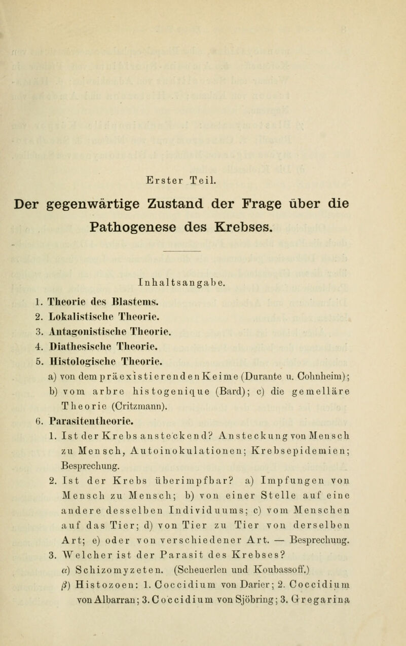 Erster Teil. Der gegenwärtige Zustand der Frage über die Pathogenese des Krebses. Inhaltsangabe. 1. Theorie des Blastems. 2. Lokalistische Theorie. 3. Antagonistische Theorie. 4. Diathesische Theorie. 5. Histologische Theorie. a) von dem präexistier endenKeime (Durante u. Cohnheim); b) vom arbre histogenique (Bard); c) die gemelläre Theorie (Critzmann). 6. Parasitentheorie. 1. Ist der Krebs ansteckend? Ansteckung von Mensch zu Mensch, Autoinokulationen; Krebsepidemien; Besprechung. 2. Ist der Krebs überimpfbar? a) Impfungen von Mensch zu Mensch; b) von einer Stelle auf eine andere desselben Individuums; c) vom Menschen auf das Tier; d) von Tier zu Tier von derselben Art; e) oder von verschiedener Art. — Besprechung. 3. Welcher ist der Parasit des Krebses? «) Schizomyzeten. (Scheuerlen und Koubassoft*.) /i?)Histozoeu: 1. Coccidium von Darier; 2. Coccidium vonAlbarran; 3.Coccidium von Sjöbring; 3. Gregarina