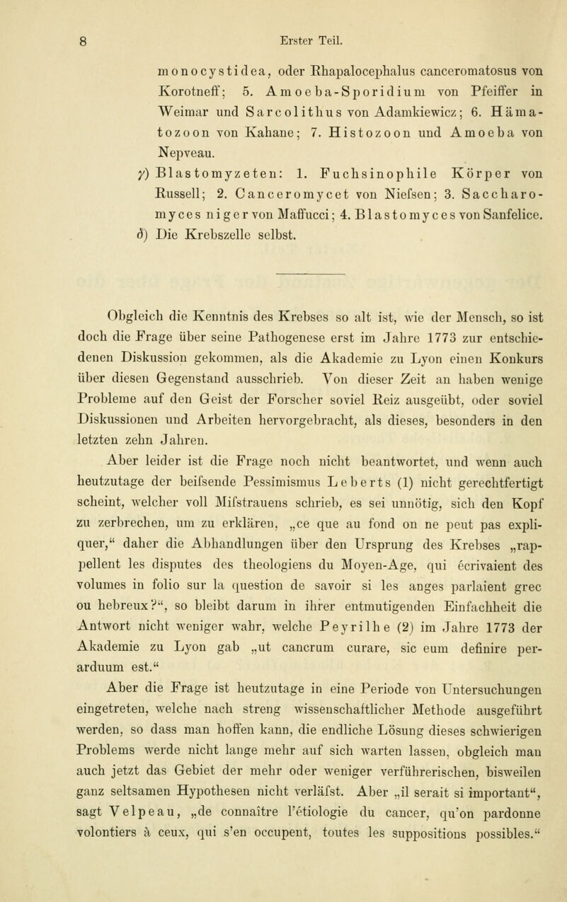 monocystidea, oder Rhapalocephalus canceromatosus von Korotneff; 5. Amoeba-Sporidiurn von Pfeiffer in Weimar und Sarcolitlius von Adamkiewicz; 6. Häma- tozoon von Kahane; 7. Histozoon und Amoeba von Nepveau. y) Blastomyzeten: 1. Fuchsinophile Körper von Russell; 2. Canceromycet von Niefsen; 3. Saccharo- myces niger von Maffucci; 4. Blastomyces vonSanfelice. d) Die Krebszelle selbst. Obgleich die Kenntnis des Krebses so alt ist, wie der Mensch, so ist doch die Frage über seine Pathogenese erst im Jahre 1773 zur entschie- denen Diskussion gekommen, als die Akademie zu Lyon einen Konkurs über diesen Gegenstand ausschrieb. Von dieser Zeit an haben wenige Probleme auf den Geist der Forscher soviel Reiz ausgeübt, oder soviel Diskussionen und Arbeiten hervorgebracht, als dieses, besonders in den letzten zehn Jahren. Aber leider ist die Frage noch nicht beantwortet, und wenn auch heutzutage der beifsende Pessimismus Leberts (1) nicht gerechtfertigt scheint, welcher voll Mifstrauens schrieb, es sei unnötig, sich den Kopf zu zerbrechen, um zu erklären, „ce que au fond on ne peut pas expli- quer, daher die Abhandlungen über den Ursprung des Krebses „rap- pellent les disputes des theologiens du Moyen-Age, qui ecrivaient des volumes in folio sur la question de savoir si les anges parlaient grec ou hebreux?, so bleibt darum in ihrer entmutigenden Einfachheit die Antwort nicht weniger wahr, welche Peyrilhe (2) im Jahre 1773 der Akademie zu Lyon gab „ut cancrum curare, sie eum definire per- arduum est. Aber die Frage ist heutzutage in eine Periode von Untersuchungen eingetreten, welche nach streng wissenschaftlicher Methode ausgeführt werden, so dass man hoffen kann, die endliche Lösung dieses schwierigen Problems werde nicht lange mehr auf sich warten lassen, obgleich man auch jetzt das Gebiet der mehr oder weniger verführerischen, bisweilen ganz seltsamen Hypothesen nicht verläfst. Aber „il serait si important, sagt Velpeau, „de connaitre l'etiologie du Cancer, qu'on pardonne volontiers ä ceux, qui s'en oecupent, toutes les suppositions possibles.