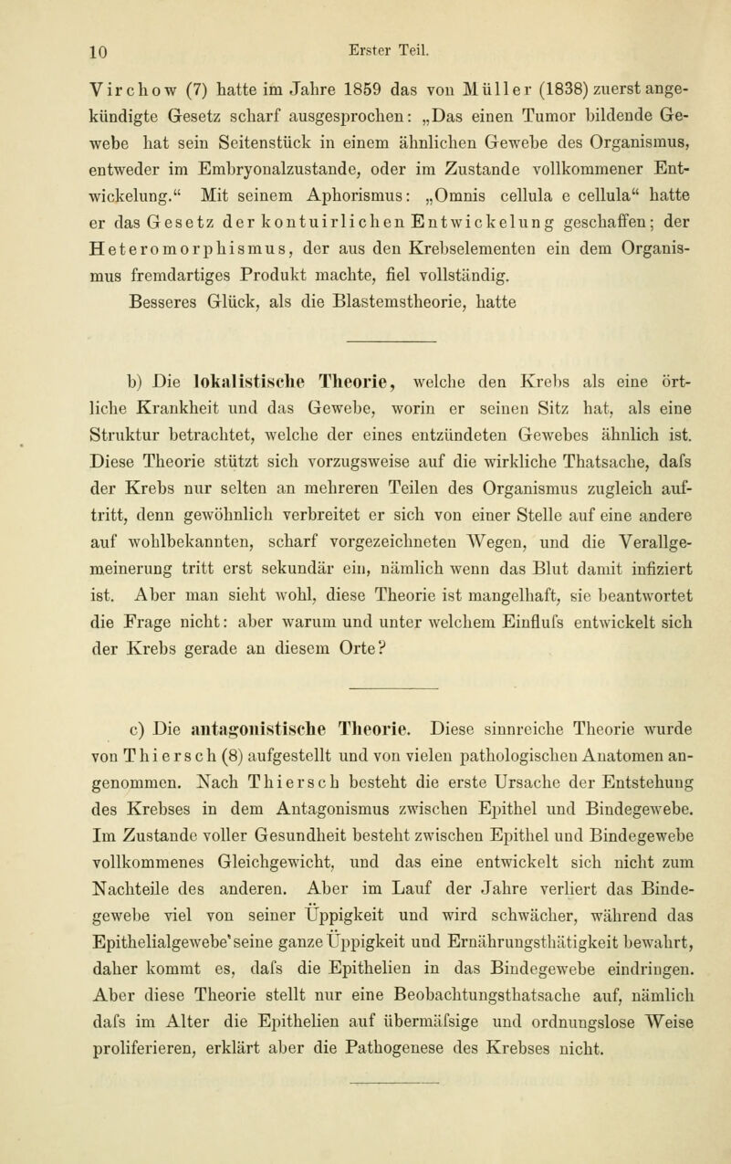 Virchow (7) hatte im Jahre 1859 das von Müller (1838) zuerst ange- kündigte Gesetz scharf ausgesprochen: „Das einen Tumor bildende Ge- webe hat sein Seitenstück in einem ähnlichen Gewebe des Organismus, entweder im Embryonalzustande, oder im Zustande vollkommener Ent- Wickelung. Mit seinem Aphorismus: „Omnis cellula e cellula hatte er das Gesetz der kontuirlichen Entwickelung geschaffen; der Heteromorphismus, der aus den Krebselementen ein dem Organis- mus fremdartiges Produkt machte, fiel vollständig. Besseres Glück, als die Blastemstheorie, hatte b) Die lokal istische Theorie, welche den Krebs als eine ört- liche Krankheit und das Gewebe, worin er seinen Sitz hat, als eine Struktur betrachtet, welche der eines entzündeten Gewebes ähnlich ist. Diese Theorie stützt sich vorzugsweise auf die wirkliche Thatsache, dafs der Krebs nur selten an mehreren Teilen des Organismus zugleich auf- tritt, denn gewöhnlich verbreitet er sich von einer Stelle auf eine andere auf wohlbekannten, scharf vorgezeichneten Wegen, und die Verallge- meinerung tritt erst sekundär ein, nämlich wenn das Blut damit infiziert ist. Aber man sieht wohl, diese Theorie ist mangelhaft, sie beantwortet die Frage nicht: aber warum und unter welchem Einflufs entwickelt sich der Krebs gerade an diesem Orte? c) Die antagonistische Theorie. Diese sinnreiche Theorie wurde von T h i e r s c h (8) aufgestellt und von vielen pathologischen Anatomen an- genommen. Nach Thiersch besteht die erste Ursache der Entstehung des Krebses in dem Antagonismus zwischen Epithel und Bindegewebe. Im Zustande voller Gesundheit besteht zwischen Epithel und Bindegewebe vollkommenes Gleichgewicht, und das eine entwickelt sich nicht zum Nachteile des anderen. Aber im Lauf der Jahre verliert das Binde- gewebe viel von seiner Üppigkeit und wird schwächer, während das Epithelialgewebe'seine ganze Üppigkeit und Ernährungsthätigkeit bewahrt, daher kommt es, dafs die Epithelien in das Bindegewebe eindringen. Aber diese Theorie stellt nur eine Beobachtungsthatsache auf, nämlich dafs im Alter die Epithelien auf übermäfsige und ordnungslose Weise proliferieren, erklärt aber die Pathogenese des Krebses nicht.