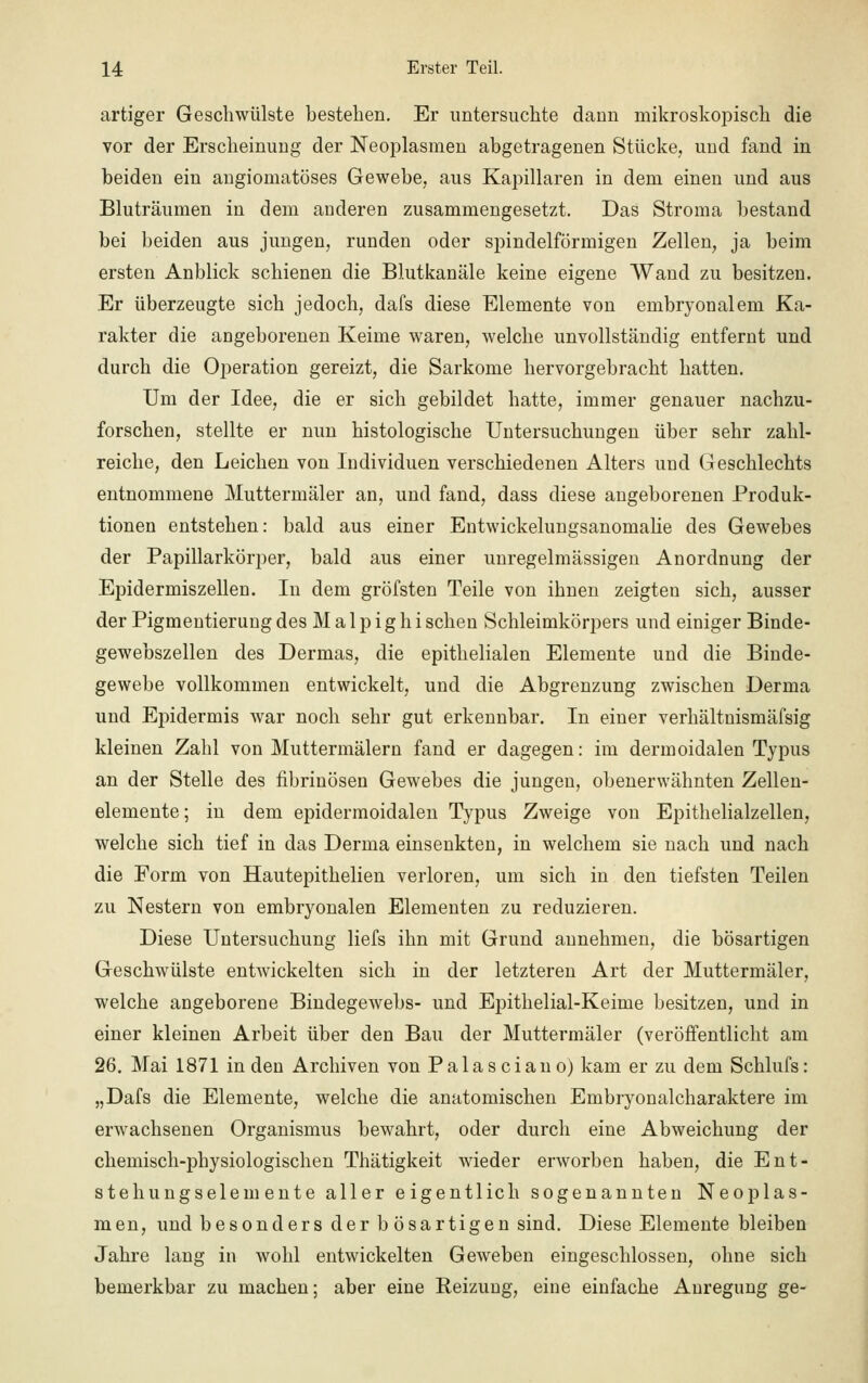 artiger Geschwülste bestehen. Er untersuchte dann mikroskopisch die vor der Erscheinung der Neoplasmen abgetragenen Stücke, und fand in beiden ein angiomatöses Gewebe, aus Kapillaren in dem einen und aus Bluträumen in dem anderen zusammengesetzt. Das Stroma bestand bei beiden aus jungen, runden oder spindelförmigen Zellen, ja beim ersten Anblick schienen die Blutkanäle keine eigene Wand zu besitzen. Er überzeugte sich jedoch, dafs diese Elemente von embryonalem Ka- rakter die angeborenen Keime waren, welche unvollständig entfernt und durch die Operation gereizt, die Sarkome hervorgebracht hatten. Um der Idee, die er sich gebildet hatte, immer genauer nachzu- forschen, stellte er nun histologische Untersuchungen über sehr zahl- reiche, den Leichen von Individuen verschiedenen Alters und Geschlechts entnommene Muttermäler an, und fand, dass diese angeborenen Produk- tionen entstehen: bald aus einer Entwickelungsanomalie des Gewebes der Papillarkörper, bald aus einer unregelmässigen Anordnung der Epidermiszellen. In dem gröfsten Teile von ihnen zeigten sich, ausser der Pigmentierung des M a 1 p i g h i sehen Schleimkörpers und einiger Binde- gewebszellen des Dermas, die epithelialen Elemente und die Binde- gewebe vollkommen entwickelt, und die Abgrenzung zwischen Derma und Epidermis war noch sehr gut erkennbar. In einer verhältnismäfsig kleinen Zahl von Muttermälern fand er dagegen: im dermoidalen Typus an der Stelle des fibrinösen Gewebes die jungen, obenerwähnten Zellen- elemente ; in dem epidermoidalen Typus Zweige von Epithelialzellen, welche sich tief in das Derma einsenkten, in welchem sie nach und nach die Form von Hautepithelien verloren, um sich in den tiefsten Teilen zu Nestern von embryonalen Elementen zu reduzieren. Diese Untersuchung liefs ihn mit Grund annehmen, die bösartigen Geschwülste entwickelten sich in der letzteren Art der Muttermäler, welche angeborene Bindegewebs- und Epithelial-Keime besitzen, und in einer kleinen Arbeit über den Bau der Muttermäler (veröffentlicht am 26. Mai 1871 in den Archiven von Palasciano) kam er zu dem Schlufs: „Dafs die Elemente, welche die anatomischen Embryonalcharaktere im erwachsenen Organismus bewahrt, oder durch eine Abweichung der chemisch-physiologischen Thätigkeit wieder erworben haben, die Ent- stehungselemente aller eigentlich sogenannten Neoplas- men, und besonders der b ösartigen sind. Diese Elemente bleiben Jahre lang in wohl entwickelten Geweben eingeschlossen, ohne sich bemerkbar zu machen; aber eine Reizung, eine einfache Anregung ge-