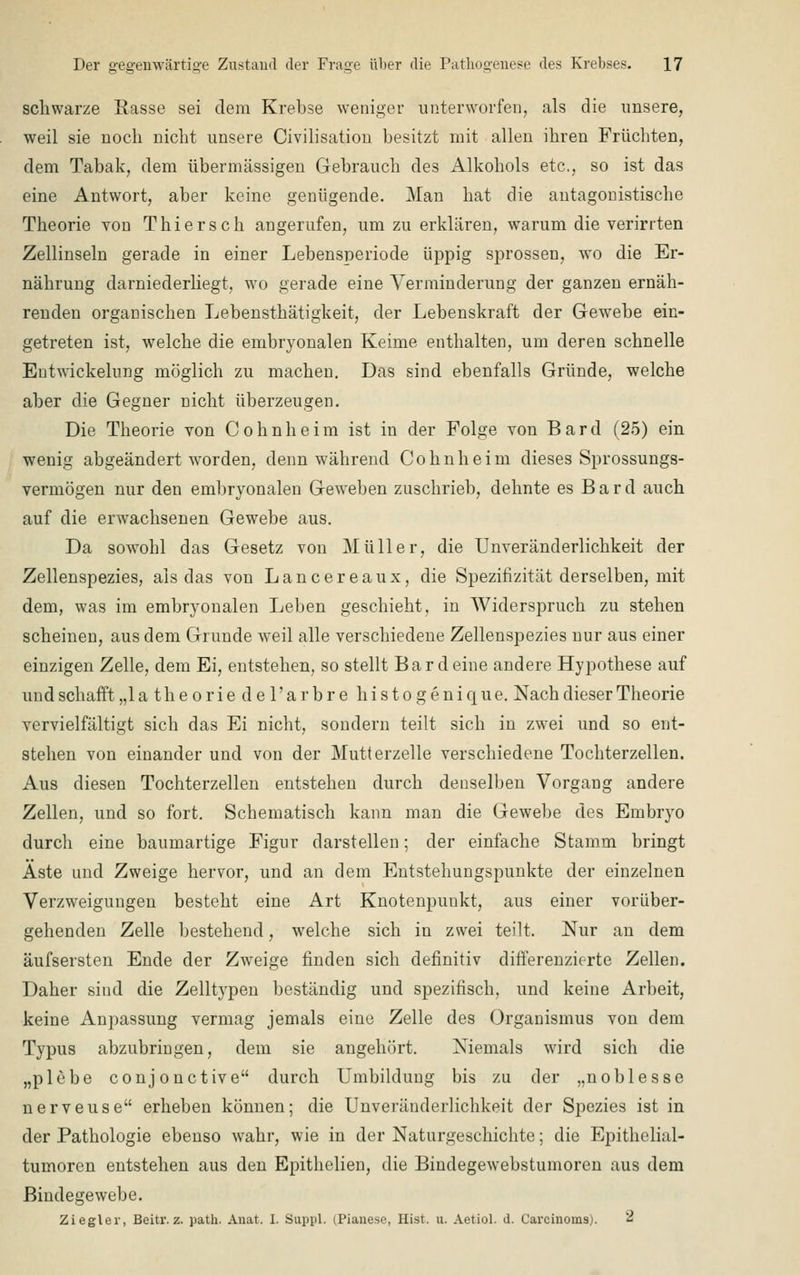 schwarze Easse sei dem Krebse weniger unterwürfen, als die unsere, weil sie noch nicht unsere Civilisation besitzt mit allen ihren Früchten, dem Tabak, dem übermässigen Gebrauch des Alkohols etc., so ist das eine Antwort, aber keine genügende. Man hat die antagonistische Theorie von Thierseh angerufen, um zu erklären, warum die verirrten Zellinseln gerade in einer Lebensperiode üppig sprossen, wo die Er- nährung darniederliegt, wo gerade eine Verminderung der ganzen ernäh- renden organischen Lebensthätigkeit, der Lebenskraft der Gewebe ein- getreten ist, welche die embryonalen Keime enthalten, um deren schnelle Eutwickelung möglich zu machen. Das sind ebenfalls Gründe, welche aber die Gegner nicht überzeugen. Die Theorie von Cohnheim ist in der Folge von Bard (25) ein wenig abgeändert worden, denn während Cohnheim dieses Sprossungs- vermögen nur den embryonalen Geweben zuschrieb, dehnte es Bard auch auf die erwachsenen Gewebe aus. Da sowohl das Gesetz von Müller, die Unveränclerlichkeit der Zellenspezies, als das von Lancereaux, die Spezifizität derselben, mit dem, was im embryonalen Leben geschieht, in Widerspruch zu stehen scheinen, aus dem Grunde weil alle verschiedene Zellenspezies nur aus einer einzigen Zelle, dem Ei, entstehen, so stellt Bardeine andere Hypothese auf undschafft„la theorie de l'arbre histogenique. Nach dieser Theorie vervielfältigt sich das Ei nicht, sondern teilt sich in zwei und so ent- stehen von einander und von der Mutterzelle verschiedene Tochterzellen. Aus diesen Tochterzellen entstehen durch denselben Vorgang andere Zellen, und so fort. Schematisch kann man die Gewebe des Embryo durch eine baumartige Figur darstellen; der einfache Stamm bringt Aste und Zweige hervor, und an dem Entstehungspunkte der einzelnen Verzweigungen besteht eine Art Knotenpunkt, aus einer vorüber- gehenden Zelle bestehend, welche sich in zwei teilt. Nur an dem äufsersten Ende der Zweige finden sich definitiv differenzierte Zellen. Daher sind die Zelltypen beständig und spezifisch, und keine Arbeit, keine Anpassung vermag jemals eine Zelle des Organismus von dem Typus abzubringen, dem sie angehört. Niemals wird sich die „plebe conjonetive durch Umbildung bis zu der „noblesse nerveuse erheben können; die Unveränderlichkeit der Spezies ist in der Pathologie ebenso wahr, wie in der Naturgeschichte; die Epithelial- tumoren entstehen aus den Epithelien, die Bindegewebstumoren aus dem Bindegewebe. Ziegler, Beitr. z. path. Anat. 1. Suppl. d'ianese, Hi.st. u. Aetiol. d. Carcinoms). 8