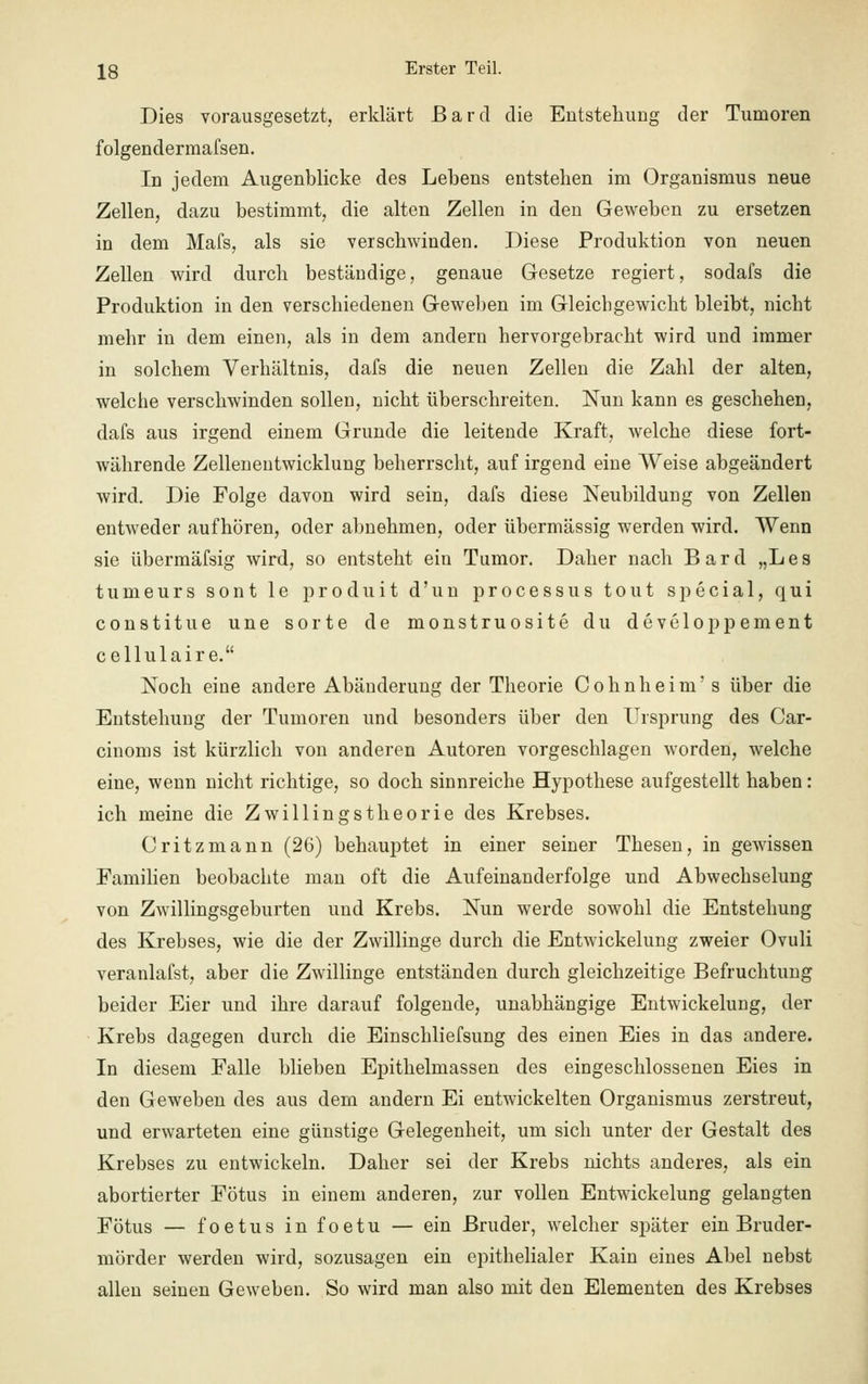 Dies vorausgesetzt, erklärt ßarcl die Entstehung der Tumoren folgenderraafsen. In jedem Augenblicke des Lebens entstehen im Organismus neue Zellen, dazu bestimmt, die alten Zellen in den Geweben zu ersetzen in dem Mafs, als sie verschwinden. Diese Produktion von neuen Zellen wird durch beständige, genaue Gesetze regiert, sodafs die Produktion in den verschiedenen Geweben im Gleichgewicht bleibt, nicht mehr in dem einen, als in dem andern hervorgebracht wird und immer in solchem Verhältnis, dafs die neuen Zellen die Zahl der alten, welche verschwinden sollen, nicht überschreiten. Nun kann es geschehen, dafs aus irgend einem Grunde die leitende Kraft, welche diese fort- währende Zelleneutwicklung beherrscht, auf irgend eine Weise abgeändert wird. Die Folge davon wird sein, dafs diese Neubildung von Zellen entweder aufhören, oder abnehmen, oder übermässig werden wird. Wenn sie übermäfsig wird, so entsteht ein Tumor. Daher nach Bard „Les tumeurs sont le produit d'un processus tout special, qui constitue une sorte de monstruosite du developpement cellulaire. Noch eine andere Abänderung der Theorie Cohnheim's über die Entstehung der Tumoren und besonders über den Ursprung des Car- cinoms ist kürzlich von anderen Autoren vorgeschlagen worden, welche eine, wenn nicht richtige, so doch sinnreiche Hypothese aufgestellt haben: ich meine die Zwillingstheorie des Krebses. Oritzmann (26) behauptet in einer seiner Thesen, in gewissen Familien beobachte man oft die Aufeinanderfolge und Abwechselung von Zwillingsgeburten und Krebs. Nun werde sowohl die Entstehung des Krebses, wie die der Zwillinge durch die Entwickelung zweier Ovuli veranlafst, aber die Zwillinge entständen durch gleichzeitige Befruchtung beider Eier und ihre darauf folgende, unabhängige Entwickelung, der Krebs dagegen durch die Einschliefsung des einen Eies in das andere. In diesem Falle blieben Epithelmassen des eingeschlossenen Eies in den Geweben des aus dem andern Ei entwickelten Organismus zerstreut, und erwarteten eine günstige Gelegenheit, um sich unter der Gestalt des Krebses zu entwickeln. Daher sei der Krebs nichts anderes, als ein abortierter Fötus in einem anderen, zur vollen Entwickelung gelangten Fötus — foetus in foetu — ein Bruder, welcher später ein Bruder- mörder werden wird, sozusagen ein epithelialer Kain eines Abel nebst allen seinen Geweben. So wird man also mit den Elementen des Krebses