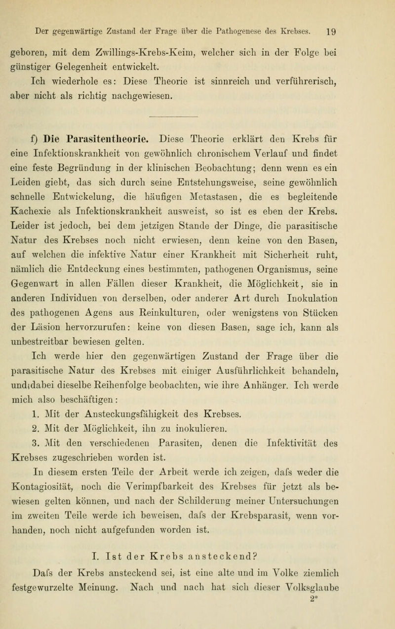 geboren, mit dem Zwillings-Krebs-Keim, welcher sich in der Folge bei günstiger Gelegenheit entwickelt. Ich wiederhole es: Diese Theorie ist sinnreich und verführerisch, aber nicht als richtig nachgewiesen. f) Die Parasiteiltheorie. Diese Theorie erklärt den Krebs für eine Infektionskrankheit von gewöhnlich chronischem Verlauf und findet eine feste Begründung in der klinischen Beobachtung; denn wenn es ein Leiden giebt, das sich durch seine Entstehungsweise, seine gewöhnlich schnelle Entwicklung, die häufigen Metastasen, die es begleitende Kachexie als Infektionskrankheit ausweist, so ist es eben der Krebs. Leider ist jedoch, bei dem jetzigen Stande der Dinge, die parasitische Natur des Krebses noch nicht erwiesen, denn keine von den Basen, auf welchen die infektive Natur einer Krankheit mit Sicherheit ruht, nämlich die Entdeckung eines bestimmten, pathogenen Organismus, seine Gegenwart in allen Fällen dieser Krankheit, die Möglichkeit, sie in anderen Individuen von derselben, oder anderer Art durch Inokulation des pathogenen Agens aus Reinkulturen, oder wenigstens von Stücken der Läsion hervorzurufen: keine von diesen Basen, sage ich, kann als unbestreitbar bewiesen gelten. Ich werde hier den gegenwärtigen Zustand der Frage über die parasitische Natur des Krebses mit einiger Ausführlichkeit behandeln, undidabei dieselbe Reihenfolge beobachten, wie ihre Anhänger. Ich werde mich also beschäftigen: 1. Mit der Ansteckungsfälligkeit des Krebses. 2. Mit der Möglichkeit, ihn zu inokulieren. 3. Mit den verschiedenen Parasiten, denen die Infektivität des Krebses zugeschrieben worden ist. In diesem ersten Teile der Arbeit werde ich zeigen, dafs weder die Kontagiosilät, noch die Verimpfbarkeit des Krebses für jetzt als be- wiesen gelten können, und nach der Schilderung meiner Untersuchungen im zweiten Teile werde ich beweisen, dafs der Krebsparasit, wenn vor- handen, noch nicht aufgefunden worden ist. I. Ist der Krebs ansteckend? Dafs der Krebs ansteckend sei, ist eine alte und im Volke ziemlich festgewurzelte Meinung. Nach und nach hat sich dieser Volksglaube