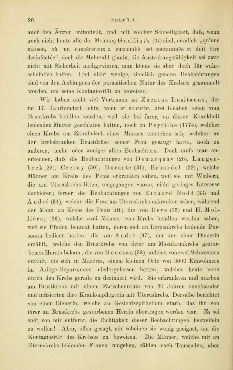 auch den Ärzten mitgeteilt, und mit solcher Schnelligkeit, dafs, wenn auch nicht heute alle der Meinung Guelliot's (27) sind, nämlich „qu'une maison, oü un cancerereux a succombe est contaminee et doit etre desinfectee, doch die Mehrzahl glaubt, die Ansteckuugsfähigkeit sei zwar nicht mit Sicherheit nachgewiesen, man könne sie aber doch für wahr- scheinlich halten. Und nicht wenige, ziemlich genaue Beobachtungen sind von den Anhängern der parasitischen Natur des Krebses gesammelt worden, um seine Kontagiosität zu beweisen. Wir haben nicht viel Vertrauen zu Zucatus Lusitanus, der im 17. Jahrhundert lebte, wenn er schreibt, drei Knaben seien vom Brustkrebs befallen worden, weil sie bei ihrer, an dieser Krankheit leidenden Mutter geschlafen hatten, noch zu Peyrilhe (1774), welcher einen Krebs am Zahnfleisch eines Mannes entstehen sah, welcher an der krebskranken Brustdrüse seiner Frau gesaugt hatte, noch zu anderen, mehr oder weniger alten Beobachtern. Doch muf3 man an- erkennen, dafs die Beobachtungen von Demarquay (28), Langen- beck(29), Czerny (30), Durante (31), Bruardel (32), welche Männer am Krebs des Penis erkranken sahen, weil sie mit Weibern, die am Uteruskrebs litten, umgegangen waren, nicht geringes Interesse darbieten; ferner die Beobachtungen von Richard Budd (33) und A n d r e (34), welche die Frau am Uteruskrebs erkranken sahen, während der Mann an Krebs des Penis litt; die Ton Deve (35) und H. Mol- liere, (36), welche zwei Männer von Krebs befallen werden sahen, weil sie Pfeifen benutzt hatten, deren sich an Lippenkrebs leidende Per- sonen bedient hatten; die von Andre (37), der von einer Dienerin erzählt, welche den Brustkrebs von ihrer am Mastdarmkrebs gestor- benen Herrin bekam ; die von D o n e z a n (38), welcher von zwei Schwestern erzählt, die sich in Mazeres, einem kleinen Orte von 3000 Einwohnern im Ariege-Departement niedergelassen hatten, welcher heute noch durch den Krebs gerade zu dezimiert wird. Sie erkrankten und starben am Brustkrebs mit einem Zwischenraum von 20 Jahren voneinander und infizierten ihre Krankenpflegerin mit Uteruskrebs. Derselbe berichtet von einer Dienerin, welche an Gesichtsepitheliom starb, das ihr von ihrer an Brustkrebs gestorbenen Herrin übertragen worden war. Es sei weit von mir entfernt, die Richtigkeit dieser Beobachtungen bezweifeln zu wollen! Aber, offen gesagt, mir scheinen sie wenig geeignet, um die Kontagiosität des Krebses zu beweisen. Die Männer, welche mit an Uteruskrebs leidenden Frauen umgehen, zählen nach Tausenden, aber