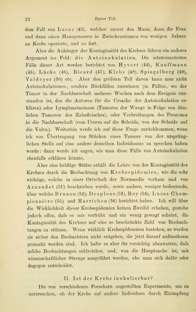 dem Fall von Lucas (43), welcher zuerst den Mann, dann die Frau und dann einen Hausgenossen in Zwischenräumen von wenigen Jahren an Krebs operierte, und so fort. Aber die Anhänger der Kontagiosität des Krebses führen ein anderes Argument ins Feld: die Autoinokulation. Die interessantesten Fälle dieser Art werden berichtet von Hyvert (44), Kau ff mann (45), Lücke (46), Ricard (47), Klebs (48), Spiegelberg (49), Valdeyer (50) etc. Aber den gröfsten Teil davon kann man nicht Autoinokulationen, sondern Rückfällen zurechnen (in Fällen, wo der Tumor in der Nachbarschaft mehrere Wochen nach dem Ereignis ent* standen ist, das die Autoren für die Ursache der Autoinokulation er- klären) oder Lymphmetastasen (Tumoren der Wange in Folge von ähn- lichen Tumoren des Zahnfleisches), oder Verbreitungen des Prozesses in die Nachbarschaft (vom Uterus auf die Scheide, von der Scheide auf die Vulva). Weiterhin werde ich auf diese Frage zurückkommen, wenn ich von Übertragung von Stücken eines Tumors von der ursprüng- lichen Stelle auf eine andere desselben Individuums zu sprechen haben werde: dann werde ich sagen, wie man diese Fälle von Autoinokulation ebenfalls erklären könnte. Aber eine kräftige Stütze erhält die Lehre von der Kontagiosität des Krebses durch die Beobachtung von Krebsepidemien, wie die sehr wichtige, welche in einer Ortschaft der Normandie vorkam und von Arnaudet (51) beschrieben wurde, sowie andere, weniger bedeutende, über welche B runon (52), Desplous (53), Roy (54), Lucas Cham- pionniere (55) und Marrichon (56) berichtet haben. Ich will über die Wirklichkeit dieser Krebsepidemien keinen Zweifel erheben, gestehe jedoch offen, dafs es mir verfrüht und ein wenig gewagt scheint, die Kontagiosität des Krebses auf eine so beschränkte Zahl von Beobach- tungen zu stützen. Wenn wirklich Krebsepidemieen bestehen, so werden sie sicher den Beobachtern nicht entgehen, die jetzt darauf aufmerksam gemacht worden sind. Ich halte es aber für vorsichtig abzuwarten, dafs solche Beobachtungen zahlreicher, und, was die Hauptsache ist, mit wissenschaftlicher Strenge ausgeführt werden, ehe man sich dafür oder dagegen entscheidet. IL Ist der Krebs inokulier bar? Die von verschiedenen Forschern angestellten Experimente, um zu untersuchen, ob der Krebs auf andere Individuen durch Einimpfung