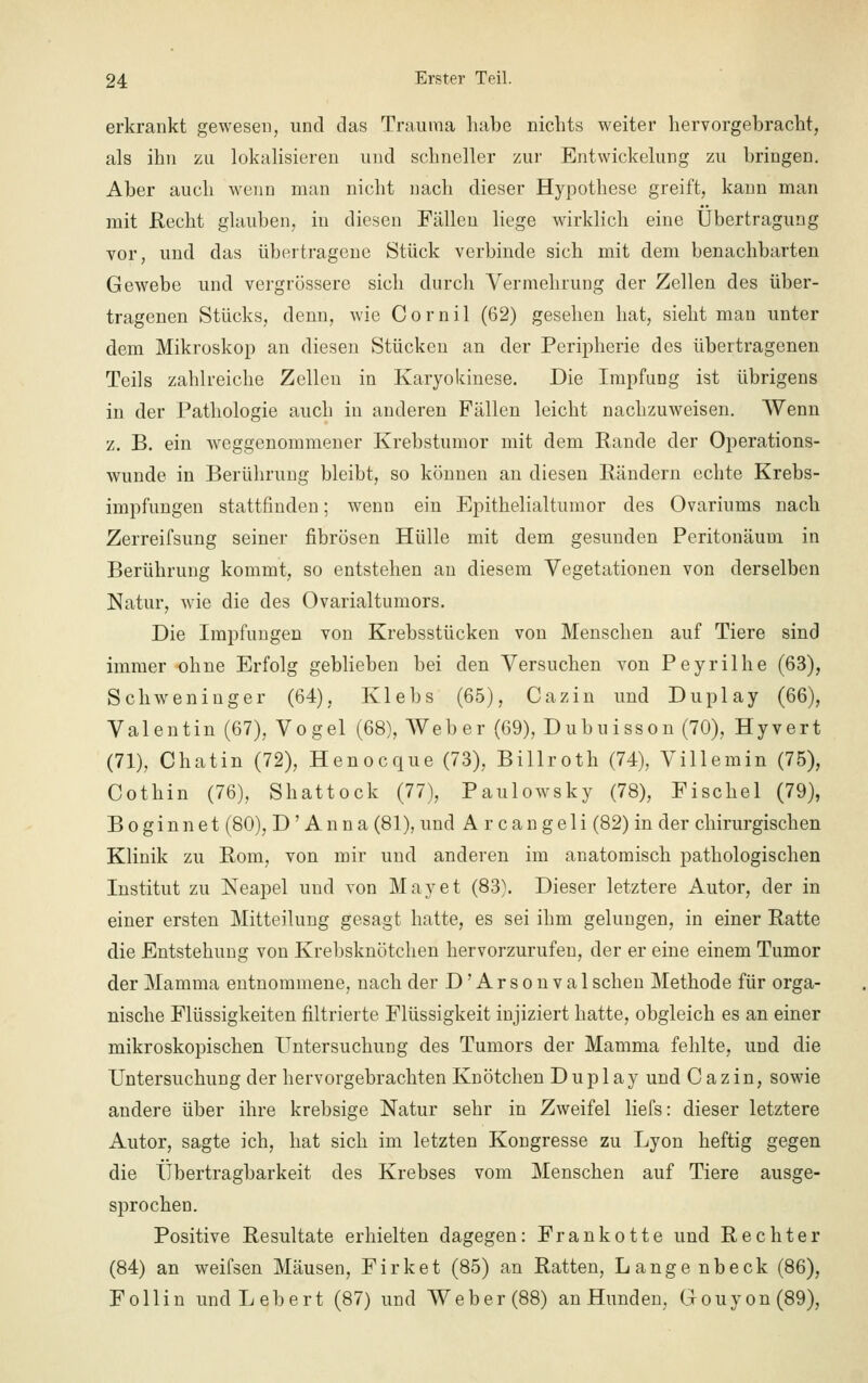 erkrankt gewesen, und das Trauma habe nichts weiter hervorgebracht, als ihn zu lokalisieren und schneller zur Entwickelung zu bringen. Aber auch wenn man nicht nach dieser Hypothese greift, kann man mit Recht glauben, in diesen Fällen liege wirklich eine Übertragung vor, und das übertragene Stück verbinde sich mit dem benachbarten Gewebe und vergrössere sich durch Vermehrung der Zellen des über- tragenen Stücks, denn, wie Cornil (62) gesehen hat, sieht man unter dem Mikroskop an diesen Stücken an der Peripherie des übertragenen Teils zahlreiche Zellen in Karyokinese. Die Impfung ist übrigens in der Pathologie auch in anderen Fällen leicht nachzuweisen. Wenn z. B. ein weggenommener Krebstumor mit dem Rande der Operations- wunde in Berührung bleibt, so können an diesen Rändern echte Krebs- impfungen stattfinden; wenn ein Epithelialtumor des Ovariums nach Zerreifsung seiner fibrösen Hülle mit dem gesunden Peritonäum in Berührung kommt, so entstehen an diesem Vegetationen von derselben Natur, wie die des Ovarialtumors. Die Impfungen von Krebsstücken von Menschen auf Tiere sind immer ohne Erfolg geblieben bei den Versuchen von Peyrilhe (63), Schweninger (64), Klebs (65), Cazin und Duplay (66), Valentin (67), Vogel (68), Weber (69), Dubuisson (70), Hyvert (71), Chatin (72), Henocque (73), Billroth (74), Villemin (75), Cothin (76), Shattock (77), Paulowsky (78), Fischel (79), Boginnet (80), D' Anna (81), und Arcangeli (82) in der chirurgischen Klinik zu Rom, von mir und anderen im anatomisch pathologischen Institut zu Neapel und von May et (83). Dieser letztere Autor, der in einer ersten Mitteilung gesagt hatte, es sei ihm gelungen, in einer Ratte die Entstehung von Krebsknötchen hervorzurufen, der er eine einem Tumor der Mamma entnommene, nach der D'Arsonval sehen Methode für orga- nische Flüssigkeiten filtrierte Flüssigkeit injiziert hatte, obgleich es an einer mikroskopischen Untersuchung des Tumors der Mamma fehlte, und die Untersuchung der hervorgebrachten Knötchen Duplay und Cazin, sowie andere über ihre krebsige Natur sehr in Zweifel liefs: dieser letztere Autor, sagte ich, hat sich im letzten Kongresse zu Lyon heftig gegen die Übertragbarkeit des Krebses vom Menschen auf Tiere ausge- sprochen. Positive Resultate erhielten dagegen: Frankotte und Rechter (84) an weifsen Mäusen, Firket (85) an Ratten, Lange nbeck (86), F oll in undLebert (87) und Weber (88) an Hunden, Gouyon(89),