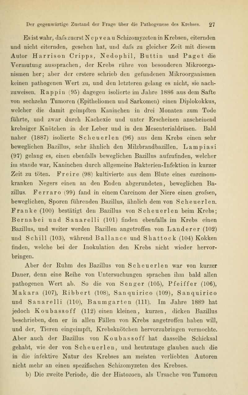 Es ist wahr, dafs zuerst Nepveau Schizomyzeten in Krebsen, eiternden und nicht eiternden, gesellen hat, und dafs zu gleicher Zeit mit diesem Autor Harrison Cripps, Nedoph.il, Buttin und Paget die Vermutung aussprachen, der Krebs rühre von besonderen Mikroorga- nismen her; aber der erstere schrieb den gefundenen Mikroorganismen keinen pathogenen Wert zu, und den letzteren gelang es nicht, sie nach- zuweisen. Rappin (95) dagegen isolierte im Jahre 1886 aus dem Safte von sechzehn Tumoren (Epitheliomen und Sarkomen) einen Diplokokkus, welcher die damit geimpften Kaninchen in drei Monaten zum Tode führte, und zwar durch Kachexie und unter Erscheinen anscheinend krebsiger Knötchen in der Leber und in den Mesenterialdrüsen. Bald naher (1887) isolierte Scheuerlen (96) aus dem Krebs einen sehr beweglichen Bazillus, sehr ähnlich den Milzbrandbazillen. Lampiasi (97) gelang es, einen ebenfalls beweglichen Bazillus aufzufinden, welcher im stände war, Kaninchen durch allgemeine Bakterien-Infektion in kurzer Zeit zu töten. Freire (98) kultivierte aus dem Blute eines carcinom- kranken Negers einen an den Enden abgerundeten, beweglichen Ba- zillus. Ferraro (99) fand in einem Carcinom der Niere einen grofsen, beweglichen, Sporen führenden Bazillus, ähnlich dem von Scheuerlen. Franke (100) bestätigt den Bazillus von Scheuerlen beim Krebs; Bernabei und Sanarelli (101) finden ebenfalls im Krebs einen Bazillus, und weiter werden Bazillen angetroffen von Landerer (102) und Schill (103), während Ballance und Shattock (104) Kokken finden, welche bei der Inokulation den Krebs nicht wieder hervor- bringen. Aber der Ruhm des Bazillus von Scheuerlen war von kurzer Dauer, denn eine Reihe von Untersuchungen sprachen ihm bald allen pathogenen Wert ab. So die von Senger (105), Pfeiffer (106), Makara (107), Ribbert (108), Sanquirico (109), Sanquirico und Sanarelli (110), Baumgarten (111). Im Jahre 1889 hat jedoch Koubassoff (112) einen kleinen, kurzen, dicken Bazillus beschrieben, den er in allen Fällen von Krebs angetroffen haben will, und der, Tieren eingeimpft, Krebsknötchen hervorzubringen vermochte. Aber auch der Bazillus von Koubassoff hat dasselbe Schicksal gehabt, wie der von Scheuerlen, und heutzutage glauben auch die in die infektive Natur des Krebses am meisten verliebten Autoren nicht mehr an einen spezifischen Schizomyzeten des Krebses. b) Die zweite Periode, die der Histozoen, als Ursache von Tumoren