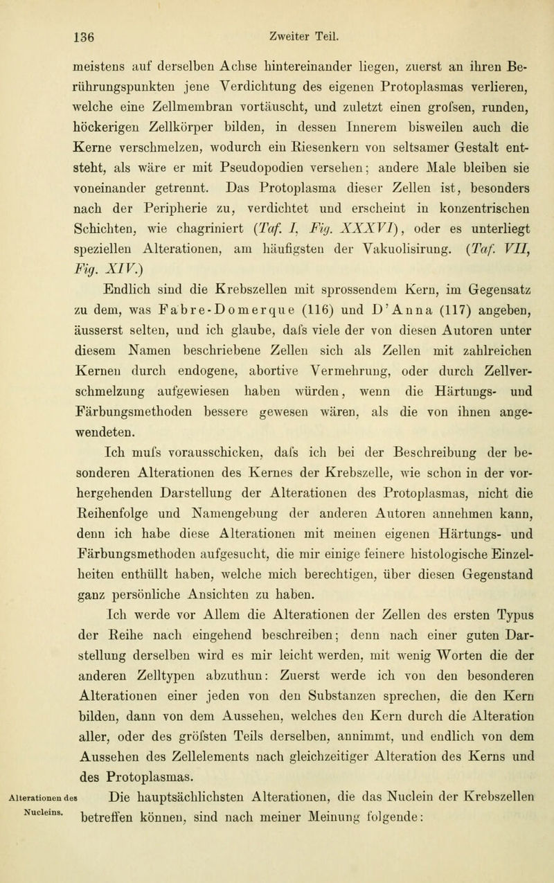 meistens auf derselben Achse hintereinander liegen, zuerst an ihren Be- rührungspunkten jene Verdichtung des eigenen Protoplasmas verlieren, welche eine Zellmembran vortäuscht, und zuletzt einen grofsen, runden, höckerigen Zellkörper bilden, in dessen Innerem bisweilen auch die Kerne verschmelzen, wodurch ein Kiesenkern von seltsamer Gestalt ent- steht, als wäre er mit Pseudopodien versehen; andere Male bleiben sie voneinander getrennt. Das Protoplasma dieser Zellen ist, besonders nach der Peripherie zu, verdichtet und erscheint in konzentrischen Schichten, wie chagriniert (Taf. I, Fig. XXXVI), oder es unterliegt speziellen Alterationen, am häufigsten der Vakuolisirung. {Taf. VII, Fig. XIV.) Endlich sind die Krebszellen mit sprossendem Kern, im Gegensatz zu dem, was Fabre-Domerque (116) und D'Anna (117) angeben, äusserst selten, und ich glaube, dals viele der von diesen Autoren unter diesem Namen beschriebene Zellen sich als Zellen mit zahlreichen Kernen durch endogene, abortive Vermehrung, oder durch Zellver- schmelzung aufgewiesen haben würden, wenn die Härtungs- und Färbungsmethoden bessere gewesen wären, als die von ihnen ange- wendeten. Ich mufs vorausschicken, dafs ich bei der Beschreibung der be- sonderen Alterationen des Kernes der Krebszelle, wie schon in der vor- hergehenden Darstellung der Alterationen des Protoplasmas, nicht die Reihenfolge und Namengebung der anderen Autoren annehmen kann, denn ich habe diese Alterationen mit meinen eigenen Härtungs- und Färbungsmethoden aufgesucht, die mir einige feinere histologische Einzel- heiten enthüllt haben, welche mich berechtigen, über diesen Gegenstand ganz persönliche Ansichten zu haben. Ich werde vor Allem die Alterationen der Zellen des ersten Typus der Reihe nach eingehend beschreiben; denn nach einer guten Dar- stellung derselben wird es mir leicht werden, mit wenig Worten die der anderen Zelltypen abzuthun: Zuerst werde ich von den besonderen Alterationen einer jeden von den Substanzen sprechen, die den Kern bilden, dann von dem Aussehen, welches den Kern durch die Alteration aller, oder des gröfsten Teils derselben, annimmt, und endlich von dem Aussehen des Zellelements nach gleichzeitiger Alteration des Kerns und des Protoplasmas. Alterationendes Die hauptsächlichsten Alterationen, die das Nuclein der Krebszellen Nuciems. Greifen können, sind nach meiner Meinung folgende: