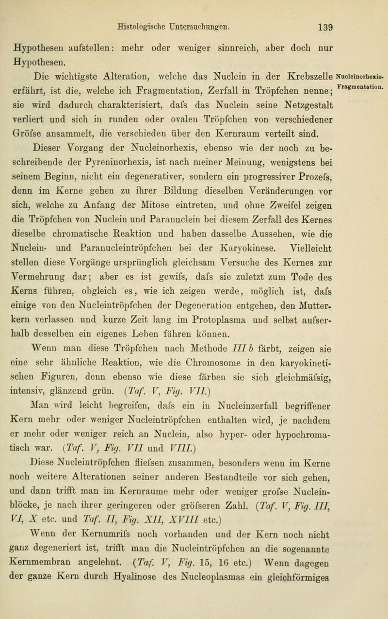 Hypothesen aufstellen: mehr oder weniger sinnreich, aber doch nur Hypothesen. Die wichtigste Alteration, welche das Nuclein in der Krebszelle NucieinorhexiB- erfährt, ist die, welche ich Fragmentation, Zerfall in Tröpfchen nenne; Fra8mentatlon- sie wird dadurch charakterisiert, dafs das Nuclein seine Netzgestalt verliert und sich in runden oder ovalen Tröpfchen von verschiedener Gröfse ansammelt, die verschieden über den Kernraum verteilt sind. Dieser Vorgang der Nucleinorhexis, ebenso wie der noch zu be- schreibende der Pyreninorhexis, ist nach meiner Meinung, wenigstens bei seinem Beginn, nicht ein degenerativer, sondern ein progressiver Prozefs, denn im Kerne gehen zu ihrer Bildung dieselben Veränderungen vor sich, welche zu Anfang der Mitose eintreten, und ohne Zweifel zeigen die Tröpfchen von Nuclein und Paranuclein bei diesem Zerfall des Kernes dieselbe chromatische Reaktion und haben dasselbe Aussehen, wie die Nuclein- und Paranucleintröpfchen bei der Karyokinese. Vielleicht stellen diese Vorgänge ursprünglich gleichsam Versuche des Kernes zur Vermehrung dar; aber es ist gewifs, dafs sie zuletzt zum Tode des Kerns führen, obgleich es, wie ich zeigen werde, möglich ist, dafs einige von den Nucleintröpfchen der Degeneration entgehen, den Mutter, kern verlassen und kurze Zeit lang im Protoplasma und selbst aufser- halb desselben ein eigenes Leben führen können. Wenn man diese Tröpfchen nach Methode III b färbt, zeigen sie eine sehr ähnliche Reaktion, wie die Chromosome in den karyokineti- schen Figuren, denn ebenso wie diese färben sie sich gleichmäfsig, intensiv, glänzend grün. (Taf. V, Fig. VII.) Man wird leicht begreifen, dafs ein in Nucleinzerfall begriffener Kern mehr oder weniger Nucleintröpfchen enthalten wird, je nachdem er mehr oder weniger reich an Nuclein, also hyper- oder hypochroma- tisch war. [Taf. V, Fig. VII und VIII.) Diese Nucleintröpfchen fliefsen zusammen, besonders wenn im Kerne noch weitere Alterationen seiner anderen Bestandteile vor sich gehen, und dann trifft man im Kernraume mehr oder weniger grofse Nuclein- blöcke, je nach ihrer geringeren oder gröfseren Zahl. {Taf. V, Fig. III, VI, X etc. und Taf. II, Fig. XII, XVIII etc.) Wenn der Kernumrifs noch vorhanden und der Kern noch nicht ganz degeneriert ist, trifft man die Nucleintröpfchen an die sogenannte Kernmembran angelehnt. {Taf. V, Fig. 15, 16 etc.) Wenn dagegen der ganze Kern durch Hyalinose des Nucleoplasmas ein gleichförmiges