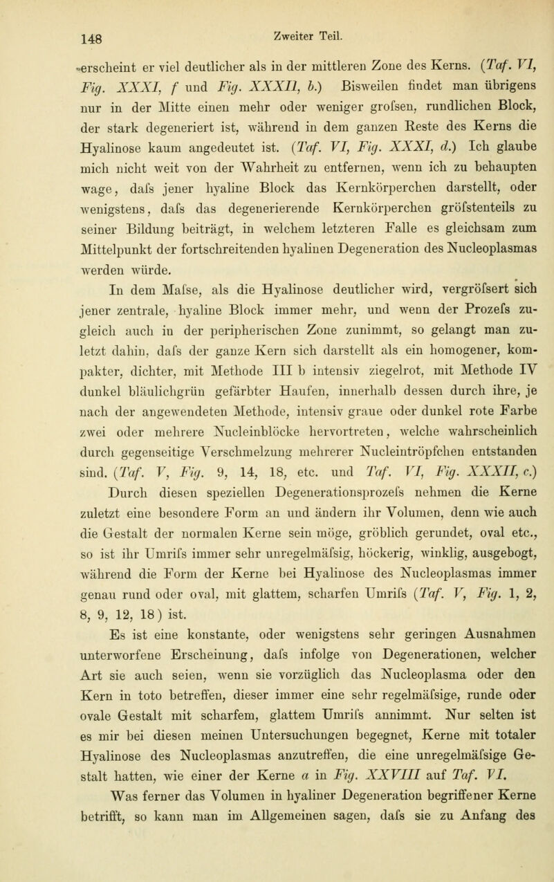 -erscheint er viel deutlicher als in der mittleren Zone des Kerns. (Taf. VI, Fig. XXXI, f und Fig. XXXII, b.) Bisweilen findet man übrigens nur in der Mitte einen mehr oder weniger grofsen, rundlichen Block, der stark degeneriert ist, während in dem ganzen Reste des Kerns die Hyalinose kaum angedeutet ist. (Taf. VI, Fig. XXXI, d.) Ich glaube mich nicht weit von der Wahrheit zu entfernen, wenn ich zu behaupten wage, dafs jener hyaline Block das Kernkörperchen darstellt, oder wenigstens, dafs das degenerierende Kernkörperchen gröfstenteils zu seiner Bildung beiträgt, in welchem letzteren Falle es gleichsam zum Mittelpunkt der fortschreitenden hyalinen Degeneration des Nucleoplasmas werden würde. In dem Mafse, als die Hyalinose deutlicher wird, vergröfsert sich jener zentrale, hyaline Block immer mehr, und wenn der Prozefs zu- gleich auch in der peripherischen Zone zunimmt, so gelangt man zu- letzt dahin, dafs der ganze Kern sich darstellt als ein homogener, kom- pakter, dichter, mit Methode III b intensiv ziegelrot, mit Methode IV dunkel bläulichgrün gefärbter Haufen, innerhalb dessen durch ihre, je nach der angewendeten Methode, intensiv graue oder dunkel rote Farbe zwei oder mehrere Nucleinblöcke hervortreten, welche wahrscheinlich durch gegenseitige Verschmelzung mehrerer Nucleintröpfchen entstanden sind. {Taf. V, Fig. 9, 14, 18, etc. und Taf. VI, Fig. XXXII, c.) Durch diesen speziellen Degenerationsprozefs nehmen die Kerne zuletzt eine besondere Form an und ändern ihr Volumen, denn wie auch die Gestalt der normalen Kerne sein möge, gröblich gerundet, oval etc., so ist ihr Umrifs immer sehr unregelmäfsig, höckerig, winklig, ausgebogt, während die Form der Kerne bei Hyalinose des Nucleoplasmas immer genau rund oder oval, mit glattem, scharfen Umrifs (Taf. V, Fig. 1, 2, 8, 9, 12, 18) ist. Es ist eine konstante, oder wenigstens sehr geringen Ausnahmen unterworfene Erscheinung, dafs infolge von Degenerationen, welcher Art sie auch seien, wenn sie vorzüglich das Nucleoplasma oder den Kern in toto betreffen, dieser immer eine sehr regelmäfsige, runde oder ovale Gestalt mit scharfem, glattem Umrifs annimmt. Nur selten ist es mir bei diesen meinen Untersuchungen begegnet, Kerne mit totaler Hyalinose des Nucleoplasmas anzutreffen, die eine unregelmäfsige Ge- stalt hatten, wie einer der Kerne a in Fig. XXVIII auf Taf. VI. Was ferner das Volumen in hyaliner Degeneration begriffener Kerne betrifft, so kann man im Allgemeinen sagen, dafs sie zu Anfang des