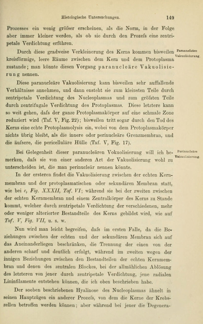 Prozesses ein wenig gröfser erscheinen, als die Norm, in der Folge aber immer kleiner werden, als ob sie durch den Prozefs eine zentri- petale Verdichtung erführen. Durch diese gradweise Verkleinerung des Kerns kommen bisweilen Paranuole6re kreisförmige, leere Käume zwischen dem Kern und dem Protoplasma zustande; man könnte diesen Vorgang paranucleäre Vakuolisie- run g nennen. Diese paranucleäre Vakuolisierung kann bisweilen sehr auffallende Verhältnisse annehmen, und dann ensteht sie zum kleinsten Teile durch zentripetale Verdichtung des Nucleoplasmas und zum gröfsten Teile durch zentrifugale Verdichtung des Protoplasmas. Diese letztere kann so weit gehen, dafs der ganze Protoplasmakörper auf eine schmale Zone reduziert wird (Taf. V, Fig. 22); bisweilen tritt sogar durch den Tod des Kerns eine echte Protoplasmolysis ein, wobei von dem Protoplasmakörper nichts übrig bleibt, als die innere oder perinucleäre Grenzmembran, und die äufsere, die pericelluläre Hülle (Taf. V, Fig. 17). Bei Gelegenheit dieser paranucleären Vokuolisierung will ich be- Perinucleäre i -i t< • • -i t i -rr i i« • Vakuolisierung. merken, dais sie von einer anderen Art der Vakuolisierung wohl zu unterscheiden ist, die man perinucleär nennen könnte. In der ersteren findet die Vakuolisierung zwischen der echten Kern- membran und der protoplasmatischen oder sekundären Membran statt. wie bei c, Fig. XXXII, Taf. VI; während sie bei der zweiten zwischen der echten Kernmembran nnd einem Zentralkörper des Kerns zu Stande kommt, welcher durch zentripetale Verdichtung der verschiedenen, mehr oder weniger alterierter Bestandteile des Kerns gebildet wird, wie auf Taf. V, Fig. VII, u. s. w. Nun wird man leicht begreifen, dafs im ersten Falle, da die Be- ziehungen zwischen der echten und der sekundären Membran sich auf das Aneinand erliegen beschränken, die Trennung der einen von der anderen scharf und deutlich erfolgt, während im zweiten wegen der innigen Beziehungen zwischen den Bestandteilen der echten Kernmem- bran und denen des zentralen Blockes, bei der allmählichen Ablösung des letzteren von jener durch zentripetale Verdichtung, jene radialen Lininfilamente entstehen können, die ich oben beschrieben habe. Der soeben beschriebenen Hyalinose des Nucleoplasmas ähnelt in seinen Hauptzügen ein anderer Prozefs, von dem die Kerne der Krebs- zellen betroffen werden können; aber während bei jener die Degenera-