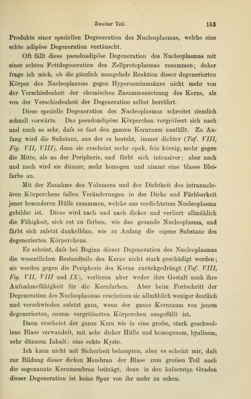 Produkte einer speziellen Degeneration des Nucleoplasmas, welche eine echte adipöse Degeneration vortäuscht. Oft fällt diese pseudoadipöse Degeneration des Nucleoplasmas mit einer echten Fettdegeneration des Zellprotoplasmas zusammen; daher frage ich mich, ob die gänzlich mangelnde Eeaktion dieser degenerierten Körper des Nucleoplasmas gegen Hyperosmiumsäure nicht mehr von der Verschiedenheit der chemischen Zusammensetzung des Kerns, als von der Verschiedenheit der Degeneration selbst herrührt. Diese spezielle Degeneration des Nucleoplasmas schreitet ziemlich schnell vorwärts. Das pseudoadipöse Körperchen vergröfsert sich nach und nach so sehr, dafs es fast den ganzen Kernraum ausfüllt. Zu An- fang wird die Substanz, aus der es besteht, immer dichter (Taf. VIII, Fig. VII, VIII), denn sie erscheint mehr opak, fein körnig, mehr gegen die Mitte, als an der Peripherie, und färbt sich intensiver; aber nach und nach wird sie dünner, mehr homogen und nimmt eine blasse Blei- farbe an. Mit der Zunahme des Volumens und der Dichtheit des intranucle- ären Körperchens fallen Veränderungen in der Dicke und Färbbarkeit jener besonderen Hülle zusammen, welche aus verdichtetem Nucleoplasma gebildet ist. Diese wird nach und nach dicker und verliert allmählich die Fähigkeit, sich rot zu färben, wie das gesunde Nucleoplasma, und färbt sich zuletzt dunkelblau, wie zu Anfang die eigene Substanz des degenerierten Körperchens. Es scheint, dafs bei Beginn dieser Degeneration des Nucleoplasmas die wesentlichen Bestandteile des Kerns nicht stark geschädigt werden; sie werden gegen die Peripherie des Kerns zurückgedrängt (Taf. VIII, Fig. VII, VIII und IX), verlieren aber weder ihre Gestalt noch ihre Aufnahmefähigkeit für die Kernfarben. Aber beim Fortschritt der Degeneration des Nucleoplasmas erscheinen sie allmählich weniger deutlich und verschwinden zuletzt ganz, wenn der ganze Kernraum von jenem degenerierten, enorm vergröfserten Körperchen ausgefüllt ist. Dann erscheint der ganze Kern wie in eine grofse, stark geschwol- lene Blase verwandelt, mit sehr dicker Hülle und homogenem, hyalinem, sehr dünnem Inhalt: eine echte Kyste. Ich kann nicht mit Sicherheit behaupten, aber es scheint mir, dafs zur Bildung dieser dicken Membran der Blase zum grofsen Teil auch die sogenannte Kernmembran beiträgt, denn in den äufsersten Graden dieser Degeneration ist keine Spur von ihr mehr zu sehen.