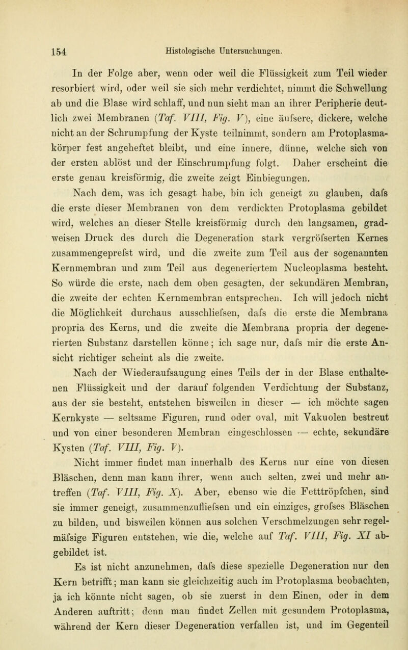 In der Folge aber, wenn oder weil die Flüssigkeit zum Teil wieder resorbiert wird, oder weil sie sich mehr verdichtet, nimmt die Schwellung ab und die Blase wird schlaff, und nun sieht man an ihrer Peripherie deut- lich zwei Membranen {Taf. VIII, Fig. V), eine äufsere, dickere, welche nicht an der Schrumpfung der Kyste teilnimmt, sondern am Protoplasma- körper fest angeheftet bleibt, und eine innere, dünne, welche sich von der ersten ablöst und der Einschrumpfung folgt. Daher erscheint die erste genau kreisförmig, die zweite zeigt Einbiegungen. Nach dem, was ich gesagt habe, bin ich geneigt zu glauben, dafs die erste dieser Membranen von dem verdickten Protoplasma gebildet wird, welches an dieser Stelle kreisförmig durch den langsamen, grad- weisen Druck des durch die Degeneration stark vergröfserten Kernes zusammengeprefst wird, und die zweite zum Teil aus der sogenannten Kernmembran und zum Teil aus degeneriertem Nucleoplasma besteht. So würde die erste, nach dem oben gesagten, der sekundären Membran, die zweite der echten Kernmembran entsprechen. Ich will jedoch nicht die Möglichkeit durchaus ausschliefsen, dafs die erste die Membrana propria des Kerns, und die zweite die Membrana propria der degene- rierten Substanz darstellen könne; ich sage nur, dafs mir die erste An- sicht richtiger scheint als die zweite. Nach der Wiederaufsaugung eines Teils der in der Blase enthalte- nen Flüssigkeit und der darauf folgenden Verdichtung der Substanz, aus der sie besteht, entstehen bisweilen in dieser — ich möchte sagen Kernkyste — seltsame Figuren, rund oder oval, mit Vakuolen bestreut und von einer besonderen Membran eingeschlossen — echte, sekundäre Kysten (Taf. VIII, Fig. V). Nicht immer findet man innerhalb des Kerns nur eine von diesen Bläschen, denn man kann ihrer, wenn auch selten, zwei und mehr an- treffen (Taf. VIII, Fig. X). Aber, ebenso wie die Fetttröpfchen, sind sie immer geneigt, zusammenzufliefsen und ein einziges, grofses Bläschen zu bilden, und bisweilen können aus solchen Verschmelzungen sehr regel- mäfsige Figuren entstehen, wie die, welche auf Taf. VIII, Fig. XI ab- gebildet ist. Es ist nicht anzunehmen, dafs diese spezielle Degeneration nur den Kern betrifft; man kann sie gleichzeitig auch im Protoplasma beobachten, ja ich könnte nicht sagen, ob sie zuerst in dem Einen, oder in dem Anderen auftritt; denn mau findet Zellen mit gesundem Protoplasma, während der Kern dieser Degeneration verfallen ist, und im Gegenteil