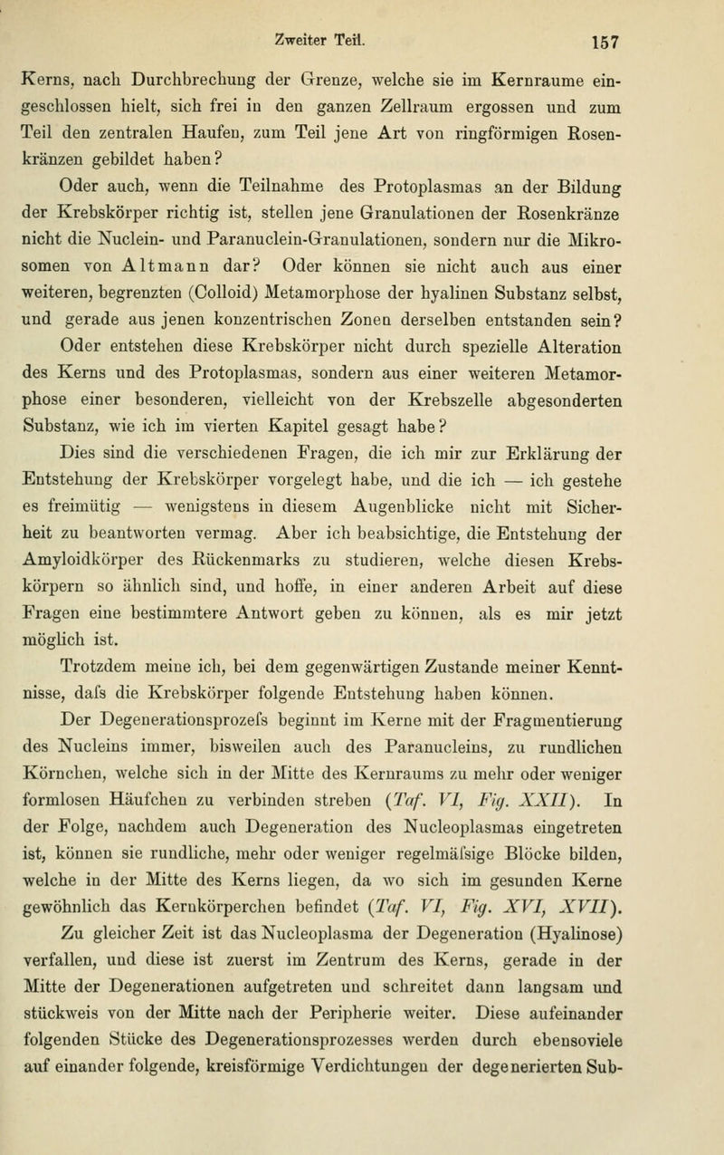 Kerns, nach Durchbrechung der Grenze, welche sie im Kernraume ein- geschlossen hielt, sich frei in den ganzen Zellraum ergossen und zum Teil den zentralen Haufen, zum Teil jene Art von ringförmigen Rosen- kränzen gebildet haben? Oder auch, wenn die Teilnahme des Protoplasmas an der Bildung der Krebskörper richtig ist, stellen jene Granulationen der Rosenkränze nicht die Nuclein- und Paranuclein-Granulationen, sondern nur die Mikro- somen von Alt mann dar? Oder können sie nicht auch aus einer weiteren, begrenzten (Colloid) Metamorphose der hyalinen Substanz selbst, und gerade aus jenen konzentrischen Zoneu derselben entstanden sein? Oder entstehen diese Krebskörper nicht durch spezielle Alteration des Kerns und des Protoplasmas, sondern aus einer weiteren Metamor- phose einer besonderen, vielleicht von der Krebszelle abgesonderten Substanz, wie ich im vierten Kapitel gesagt habe? Dies sind die verschiedenen Fragen, die ich mir zur Erklärung der Entstehung der Krebskörper vorgelegt habe, und die ich — ich gestehe es freimütig — wenigstens in diesem Augenblicke nicht mit Sicher- heit zu beantworten vermag. Aber ich beabsichtige, die Entstehung der Amyloidkörper des Rückenmarks zu studieren, welche diesen Krebs- körpern so ähnlich sind, und hoffe, in einer anderen Arbeit auf diese Fragen eine bestimmtere Antwort geben zu können, als es mir jetzt möglich ist. Trotzdem meine ich, bei dem gegenwärtigen Zustande meiner Kennt- nisse, dafs die Krebskörper folgende Entstehung haben können. Der Degenerationsprozefs beginnt im Kerne mit der Fragmentierung des Nucleins immer, bisweilen auch des Paranucleins, zu rundlichen Körnchen, welche sich in der Mitte des Kernraums zu mehr oder weniger formlosen Häufchen zu verbinden streben (Taf. VI, Fig. XXII). In der Folge, nachdem auch Degeneration des Nucleoplasmas eingetreten ist, können sie rundliche, mehr oder weniger regelmäfsige Blöcke bilden, welche in der Mitte des Kerns liegen, da wo sich im gesunden Kerne gewöhnlich das Kerukörperchen befindet {Taf. VI, Fig. XVI, XVII). Zu gleicher Zeit ist das Nucleoplasma der Degeneration (Hyalinose) verfallen, und diese ist zuerst im Zentrum des Kerns, gerade in der Mitte der Degenerationen aufgetreten und schreitet dann langsam und stückweis von der Mitte nach der Peripherie weiter. Diese aufeinander folgenden Stücke des Degenerationsprozesses werden durch ebensoviele aufeinanderfolgende, kreisförmige Verdichtungen der degenerierten Sub-