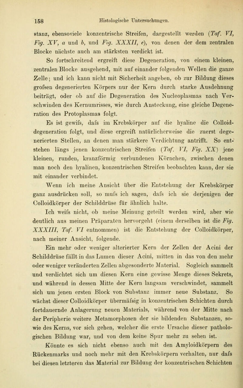 stanz, ebensoviele konzentrische Streifen, dargestellt werden (Taf. VI, Fig. XV, a und b, und Fig. XXXII, e), von denen der dem zentralen Blocke nächste auch am stärksten verdickt ist. So fortschreitend ergreift diese Degeneration, von einem kleinen, zentralen Blocke ausgehend, mit aufeinander folgenden Wellen die ganze Zelle; und ich kann nicht mit Sicherheit angeben, ob zur Bildung dieses grofsen degenerierten Körpers nur der Kern durch starke Ausdehnung beiträgt, oder ob auf die Degeneration des Nucleoplasmas nach Ver- schwinden des Kernumrisses, wie durch Ansteckung, eine gleiche Degene- ration des Protoplasmas folgt. Es ist gewifs, dafs im Krebskörper auf die hyaline die Colloid- degeneration folgt, und diese ergreift natürlicherweise die zuerst dege- nerierten Stellen, an denen man stärkere Verdichtung antrifft. So ent- stehen längs jenen konzentrischen Streifen {Taf. VI, Fig. XX) jene kleinen, runden, kranzförmig verbundenen Körnchen, zwischen denen man noch den hyalinen, konzentrischen Streifen beobachten kann, der sie mit einander verbindet. Wenn ich meine Ansicht über die Entstehung der Krebskörper ganz ausdrücken soll, so mufs ich sagen, dafs ich sie derjenigen der Colloidkörper der Schilddrüse für ähnlich halte. Ich weifs nicht, ob meine Meinung geteilt werden wird, aber wie deutlich aus meinen Präparaten hervorgeht (einem derselben ist die Fig. XXXIII, Taf. VI entnommen) ist die Entstehung der Colloidkörper, nach meiner Ansicht, folgende. Ein mehr oder weniger alterierter Kern der Zellen der Acini der Schilddrüse fällt in das Lumen dieser Acini, mitten in das von den mehr oder weniger veränderten Zellen abgesonderte Material. Sogleich sammelt und verdichtet sich um diesen Kern eine gewisse Menge dieses Sekrets, und während in dessen Mitte der Kern langsam verschwindet, sammelt sich um jenen ersten Block von Substanz immer neue Substanz. So wächst dieser Colloidkörper übermäfsig in konzentrischen Schichten durch fortdauernde Anlagerung neuen Materials, während von der Mitte nach der Peripherie weitere Metamorphosen der sie bildenden Substanzen, so- wie des Kerns, vor sich gehen, welcher die erste Ursache dieser patholo- gischen Bildung war, und von dem keine Spur mehr zu sehen ist. Könnte es sich nicht ebenso auch mit den Amyloidkörpem des Rückenmarks und noch mehr mit den Krebskörpern verhalten, nur dafs bei diesen letzteren das Material zur Bildung der konzentrischen Schichten