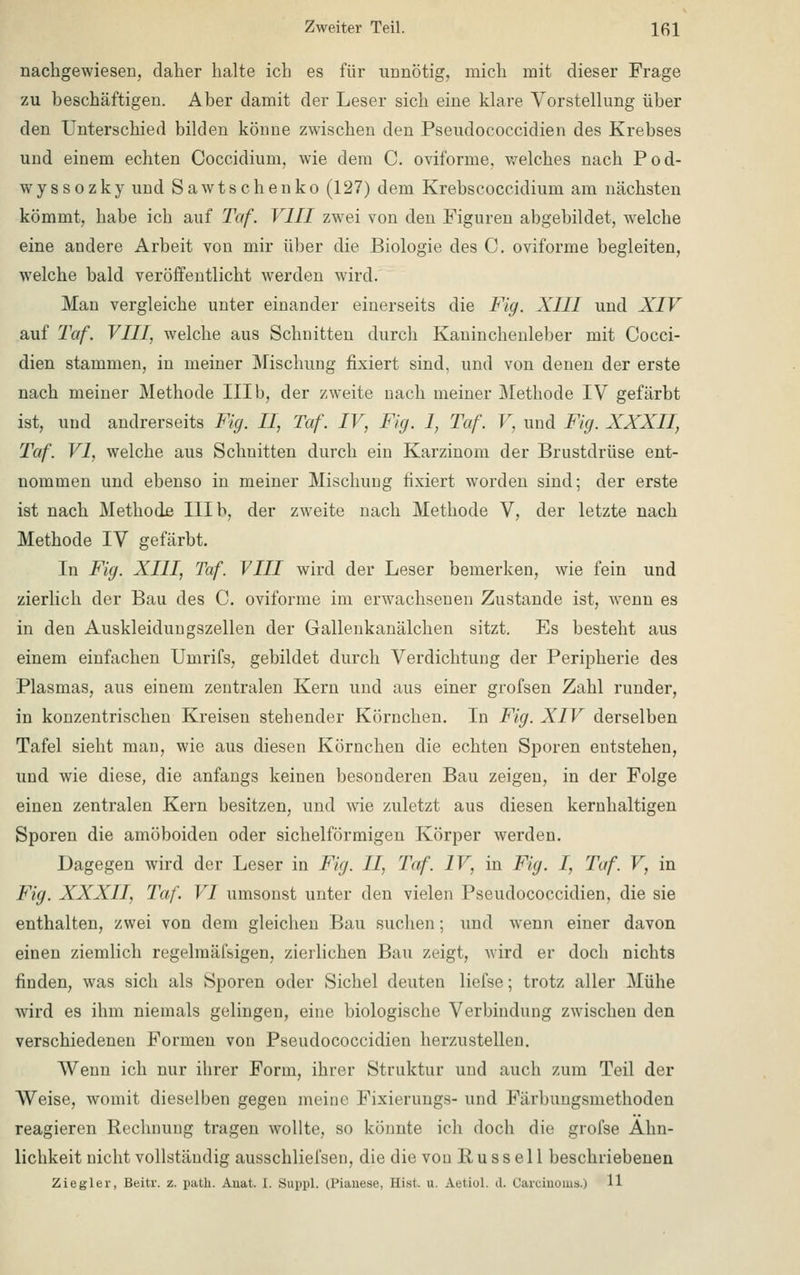 nachgewiesen, daher halte ich es für unnötig, mich mit dieser Frage zu beschäftigen. Aber damit der Leser sich eine klare Vorstellung über den Unterschied bilden könne zwischen den Pseudococcidien des Krebses und einem echten Coccidium, wie dein C. oviforme, welches nach Pod- wyssozky und Sawtschenko (127) dem Krebscoccidium am nächsten kömmt, habe ich auf Taf. VIII zwei von den Figuren abgebildet, welche eine andere Arbeit von mir über die Biologie des C. oviforme begleiten, welche bald veröffentlicht werden wird. Man vergleiche unter einander einerseits die Fig. XIII und XIV auf Taf. VIII, welche aus Schnitten durch Kaninchenleber mit Cocci- dien stammen, in meiner Mischung fixiert sind, und von denen der erste nach meiner Methode IIIb, der zweite nach meiner Methode IV gefärbt ist, und andrerseits Fig. II, Taf. IV, Fig. 1, Taf. V, und Fig. XXXII, Taf. VI, welche aus Schnitten durch ein Karzinom der Brustdrüse ent- nommen und ebenso in meiner Mischung fixiert worden sind; der erste ist nach Methode III b, der zweite nach Methode V, der letzte nach Methode IV gefärbt. In Fig. XIII, Taf. VIII wird der Leser bemerken, wie fein und zierlich der Bau des C. oviforme im erwachsenen Zustande ist, wenn es in den Auskleidungszellen der Gallenkanälchen sitzt. Es besteht aus einem einfachen Umrifs, gebildet durch Verdichtung der Peripherie des Plasmas, aus einem zentralen Kern und aus einer grofsen Zahl runder, in konzentrischen Kreisen stehender Körnchen. In Fig. XIV derselben Tafel sieht man, wie aus diesen Körnchen die echten Sporen entstehen, und wie diese, die anfangs keinen besonderen Bau zeigen, in der Folge einen zentralen Kern besitzen, und wie zuletzt aus diesen kernhaltigen Sporen die amöboiden oder sichelförmigen Körper werden. Dagegen wird der Leser in Fig. II, Taf. IV, in Fig. I, Taf. V, in Fig. XXXII, Taf. VI umsonst unter den vielen Pseudococcidien, die sie enthalten, zwei von dem gleichen Bau suchen; und wenn einer davon einen ziemlich regelmäfsigen, zierlichen Bau zeigt, wird er doch nichts finden, was sich als Sporen oder Sichel deuten liefse; trotz aller Mühe wird es ihm niemals gelingen, eine biologische Verbindung zwischen den verschiedenen Formen von Pseudococcidien herzustellen. Wenn ich nur ihrer Form, ihrer Struktur und auch zum Teil der Weise, womit dieselben gegen meine Fixierungs- und Farlmngsmethoden reagieren Rechnung tragen wollte, so könnte ich doch die grofse Ähn- lichkeit nicht vollständig ausschliel'sen, die die von B u s s e 11 beschriebenen Ziegler, Beitr. z. path. Amd. 1. Suppl, U'ianese, Hisl. u. Aetiol. d. Carcinoma.) 11