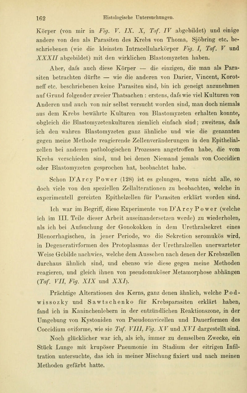 Körper (von mir in Fig. V. IX. X, Taf. IV abgebildet) und einige andere von den als Parasiten des Krebs von Thoma, Sjöbring etc. be- schriebenen (wie die kleinsten Intracellularkörper Fig. I, Taf. V und XXXII abgebildet) mit den wirklieben Blastomyzeten haben. Aber, dafs auch diese Körper — die einzigen, die man als Para- siten betrachten dürfte — wie die anderen von Darier, Vincent, Korot- neff etc. beschriebenen keine Parasiten sind, bin ich geneigt anzunehmen auf Grund folgender zweier Thatsachen : erstens, dafs wie viel Kulturen von Anderen und auch von mir selbst versucht worden sind, man doch niemals aus dem Krebs bewährte Kulturen von Blastomyzeten erhalten konnte, obgleich die Blastomyzetenkulturen ziemlich einfach sind; zweitens, dafs ich den wahren Blastomyzeten ganz ähnliche und wie die genannten gegen meine Methode reagierende Zellenveränderungen in den Epithelial- zellen bei anderen pathologischen Prozessen angetroffen habe, die vom Krebs verschieden sind, und bei denen Niemand jemals von Coccidien oder Blastomyzeten gesprochen hat, beobachtet habe. Schon DrArcy Power (128) ist es gelungen, wenn nicht alle, so doch viele von den speziellen Zellalterationen zu beobachten, welche in experimentell gereizten Epithelzellen für Parasiten erklärt worden sind. Ich war im Begriff, diese Experimente von D'Arcy Po wer (welche ich im III. Teile dieser Arbeit auseinandersetzen werde) zu wiederholen, als ich bei Aufsuchung der Gonokokken in dem Urethralsekret eines Blenorrhagischen, in jener Periode, wo die Sekretion seromukös wird, in Degenerativformen des Protoplasmas der Urethralzellen unerwarteter Weise Gebilde nachwies, welche dem Aussehen nach denen der Krebszellen durchaus ähnlich sind, und ebenso wie diese gegen meine Methoden reagieren, und gleich ihnen von pseudomuköser Metamorphose abhängen (Taf. VII, Fig. XIX und XXI). Prächtige Alterationen des Kerns, ganz denen ähnlich, welche P o d - wissozky und Sawtschenko für Krebsparasiten erklärt haben, fand ich in Kaninchenlebern in der entzündlichen Reaktionszone, in der Umgebung von Kystoniden von Pseudonavicellen und Dauerformen des Coccidium oviforine, wie sie Taf. VIII, Fig. XV und XVI dargestellt sind. Noch glücklicher war ich, als ich, immer zu demselben Zwecke, ein Stück Lunge mit krupöser Pneumonie im Stadium der eitrigen Infil- tration untersuchte, das ich in meiner Mischung fixiert und nach meinen Methoden gefärbt hatte.