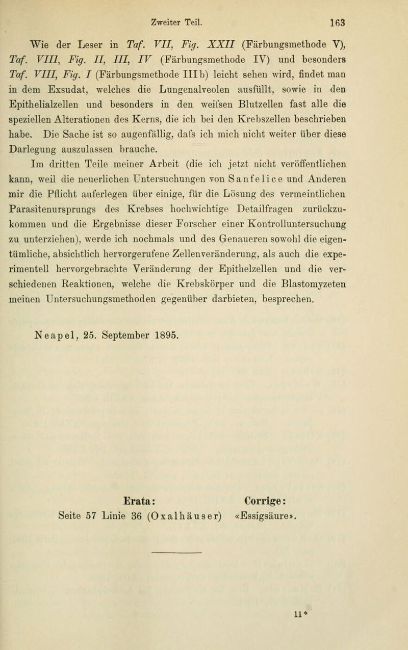 Wie der Leser in Taf. VII, Fig. XXII (Färbungsmethode V), Taf. VIII, Fig. II, III, IV (Färbungsmethode IV) und besonders Taf VIII, Fig. I (Färbuügsmethode III b) leicht sehen wird, findet man in dem Exsudat, welches die Lungenalveolen ausfüllt, sowie in den Epithelialzellen und besonders in den weifsen Blutzellen fast alle die speziellen Alterationen des Kerns, die ich bei den Krebszellen beschrieben habe. Die Sache ist so augenfällig, dafs ich mich nicht weiter über diese Darlegung auszulassen brauche. Im dritten Teile meiner Arbeit (die ich jetzt nicht veröffentlichen kann, weil die neuerlichen Untersuchungen von Sanfelice und Anderen mir die Pflicht auferlegen über einige, für die Lösung des vermeintlichen Parasitenursprungs des Krebses hochwichtige Detailfragen zurückzu- kommen und die Ergebnisse dieser Forscher einer Kontrolluntersuchung zu unterziehen), werde ich nochmals und des Genaueren sowohl die eigen- tümliche, absichtlich hervorgerufene Zellenveränderung, als auch die expe- rimentell hervorgebrachte Veränderung der Epithelzellen und die ver- schiedenen Reaktionen, welche die Krebskörper und die Blastomyzeten meinen Untersuchungsmethoden gegenüber darbieten, besprechen. Neapel, 25. September 1895. Erata: Corrige: Seite 57 Linie 36 (Oxalhäuser) «Essigsäure] 11*