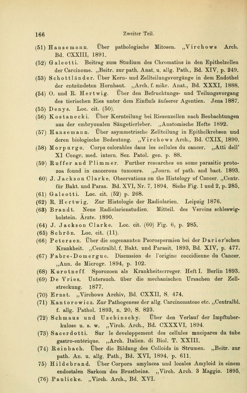 (51) Hanse mann. Über pathologische Mitosen. „Virchows Arch. Bd. CXXIII, 1891. (52) Galeotti. Beitrag zum Studium des Chromatins in den Epithelzellen der Carcinome. „Beitr. zur path. Anat. u. allg. Path., Bd. XIV, p. 249. (53) Schottländer. Über Kern-und Zellteilungsvorgänge in dem Endothel der entzündeten Hornhaut. „Arch. f. mikr. Anat., Bd. XXXI, 1888. (54) 0. und R. Hertwig. Über den Befruchtungs- und Teilungsvorgang des tierischen Eies unter dem Einflufs äufserer Agentien. Jena 1887. (55) Denys. Loc. cit. (50). (56) Kostanecki. Über Kernteilung bei Riesenzellen nach Beobachtungen aus der embryonalen Säugetierleber. ,,Anatomische Hefte 1892. (57) Hansemann. Über asymmetrische Zellteilung in Epithelkrebsen und deren biologische Bedeutung. „Virchows Arch., Bd. CXIX, 1890. (58) Morpurgo. Corps colorables dans les cellules du cancer. ,,Atti dell' XI Congr. med. intern. Sez. Patol. gen. p. 88. (59) Ruffer and Plimmer. Further researches on some parasitic proto- zoa found in cancerous tumours. ,,Journ. of path. and bact. 1893. 60) J. Jackson Clarke. Observations on the Histology of Cancer. ,,Centr. für Bakt. und Paras. Bd. XVI, Nr. 7, 1894. Siehe Fig. 1 und 2, p. 285. (61) Galeotti. Loc. cit. (52) p. 268. (62) R. Hertwig. Zur Histologie der Radiolarien. Leipzig 1876. (63) Brandt. Neue Radiolarienstudien. Mitteil, des Vereins Schleswig- holstein. Ärzte. 1890. (64) J. Jackson Clarke. Loc. cit. (60) Fig. 6, p. 285. (65) Schrön. Loc. cit. (11). (66) Petersen. Über die sogenannten Psorospermien bei der Darier'schen Krankheit. „Centralbl. f. Bakt. und Parasit. 1893, Bd. XIV, p. 477. (67) Fabre-Domergue. Discussion de l'origine coccidienne du Cancer. „Ann. de Microgr. 1894, p. 102. (68) Korotneff. Sporozoen als Krankheitserreger. Heft I. Berlin 1893. (69) De Vries. Untersuch, über die mechanischen Ursachen der Zell- streckung. 1877. (70) Ernst. „Virchows Archiv, Bd. CXXH, S. 474. (71) Kantorowicz. Zur Pathogenese der allg. Carcinomatose etc. „Centralbl. f. allg. Pathol. 1893, n. 20, S. 823. (72) Schmaus und Uschinschy. Über den Verlauf der Impftuber- kulose u. s. w. „Virch. Arch., Bd. CXXXVI, 1894. (73) Sacerdotti. Sur le developpement des cellules mucipares du tube gastro-enterique. „Arch. Italien, di Biol. T. XXIII. (74) Reinbach. Über die Bildung des Colloids in Strumen. „Beitr. zur path. An. u. allg. Path., Bd. XVI, 1894, p. 611. 75) Hildebrand. Über Corpora amylacea und locales Amyloid in einem endostalen Sarkom des Brustbeins. „Virch. Arch. 3 Maggie 1895. (76) Paul icke. „Virch. Arch., Bd. XVI.
