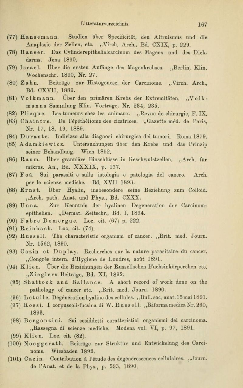 (77) Hansemann, Studien über Specificität, den Altruismus und die Anaplasie der Zellen, etc. „Virch. Arch., Bd. CXIX, p. 229. (78) Haus er. Das Cylinderepithelialcarcinom des Magens und des Dick- darms. Jena 1890. (79) Israel. Über die ersten Anfänge des Magenkrebses. ,,Berlin, Klin. Wochenschr. 1890, Nr. 27. (80) Zahn. Beiträge zur Histogenese der Carcinome. ,,Virch. Arch., Bd. CXVII, 1889. (81) Volkmann. Über den primären Krebs der Extremitäten. „Volk- manns Sammlung Klin. Vorträge, Nr. 234, 235. (82) Plicque. Les tumeurs chez les animaux. ,,Revue de Chirurgie, F. IX. (83) Chaintre. De l'epetheliome des cicatrices. „Gazette med. de Paris, Nr. 17, 18, 19, 1889. (84) Dur ante. Indirizzo alla diagnosi chirurgica dei tumori. Roma 1879. (85) Adamkiewicz. Untersuchungen über den Krebs und das Prinzip seiner Behandlung. Wien 1892. (86) Raum. Über granuläre Einschlüsse in GesclnYulstzellen. ,,Arch. für mikros. An., Bd. XXXIX, p. 137. (87) Foä. Sui parassiti e sulla istologia e patologia del cancro. Arch. per le scienze mediche. Bd. XVII 1893. (88) Ernst. Über Hyalin, insbesondere seine Beziehung zum Colloid. „Arch. path. Anat. und Phys., Bd. CXXX. (89) Unna. Zur Kenntnis der hyalinen Degeneration der Carcinom- epithelien. ,,Dermat. Zeitschr., Bd. I, 1894. (90) Fabre Domergue. Loc. cit. (67) p. 222. (91) Reinbach. Loc. cit. (74). (92) Russell. The characteristic organism of Cancer. ,,Brit. med. Journ. Nr. 1562, 1890. (93) Cazin et Duplay. Recherches sur la nature parasitaire du cancer. „Congres intern. d'Hygiene de Londres, aoüt 1891. (94) K1 i e n. Über die Beziehungen der Russellschen Fuchsinkörperchen etc. „Zieglers Beiträge, Bd. XI, 1892. (95) Shattock and Bailance. A short record of work done on the pathology of Cancer etc. ,,Brit. med. Journ. 1890. (96) Letulle, Degeneration hyaline des cellules. „Bull. soc. anat. 15mai 1891. (97) Rossi. I corpuscoli-fucsina di W. Russell. „RiformamedicaNr.260, 1893. (98) Bergonzini. Sui cosiddetti caratteristici organismi del Carcinoma. „Rassegna di scienze mediche. Modena vol. VI, p. 97, 1891. (99) Klien. Loc. cit. (82). (100) Noeggerath. Beiträge zur Struktur und Entwicklung des Carci- noms. Wiesbaden 1892. (101) Cazin. Contribution ä l'etude des degenerescences cellulaires. ..Journ. de lAnat. et de la Phys., p. 593, 1890.