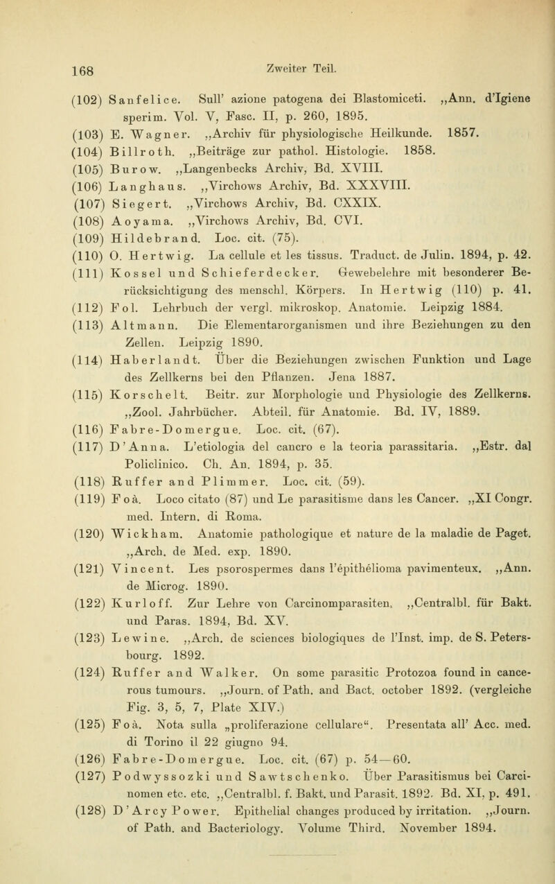 (102) Sanfelice. Süll' azione patogena dei Blastomiceti. „Arm. d'Igiene sperim. Vol. V, Fase. II, p. 260, 1895. (103) E. Wagner. „Archiv für physiologische Heilkunde. 1857. (104) Billroth. „Beiträge zur pathol. Histologie. 1858. (105) Burow. „Langenhecks Archiv, Bd. XVIII. (106) Langhaus. „Virchows Archiv, Bd. XXXVIII. (107) Siegert. „Virchows Archiv, Bd. CXXIX. (108) Aoyama. „Virchows Archiv, Bd. CVI. (109) Hildebrand. Loc. cit. (75). (110) O. Hertwig. La cellule et les tissus. Traduct. de Julin. 1894, p. 42. (111) Kossei und Schieferdecker. Gewebelehre mit besonderer Be- rücksichtigung des menschl. Körpers. In Hertwig (HO) p. 41. (112) Fol. Lehrbuch der vergl. mikroskop. Anatomie. Leipzig 1884. (113) Alt mann. Die Elementarorganismen und ihre Beziehungen zu den Zellen. Leipzig 1890. (114) Haberlandt. Über die Beziehungen zwischen Funktion und Lage des Zellkerns bei den Pflanzen. Jena 1887. (115) Korscheit. Beitr. zur Morphologie und Physiologie des Zellkerns. „Zool. Jahrbücher. Abteil, für Anatomie. Bd. IV, 1889. (116) Fabre-Domergue. Loc. cit. (67). (117) D'Anna. L'etiologia del cancro e la teoria parassitaria. „Estr. dal Policlinico. Ch. An. 1894, p. 35. (118) Buffer and Plimmer. Loc. cit. (59). (119) Foä. Loco citato (87) und Le parasitisme dans les Cancer. „XI Congr. med. Intern, di Roma. (120) Wickham. Anatomie pathologique et nature de la maladie de Paget. „Arch. de Med. exp. 1890. (121) Vincent. Les psorospermes dans l'epithelioma pavimenteux. „Ann. de Microg. 1890. (122) Kurloff. Zur Lehre von Carcinomparasiten, „Centralbl. für Bakt. und Paras. 1894, Bd. XV. (123) Lewine. „Arch. de sciences biologiques de l'Inst. imp. de S. Peters- bourg. 1892. (124) Ruffer and Walker. On some parasitic Protozoa found in cance- rous tumours. „Journ. of Path. and Bact. october 1892. (vergleiche Fig. 3, 5, 7, Plate XIV.) (125) Foä. Nota sulla „proliferazione cellulare. Presentata all' Acc. med. di Torino il 22 giugno 94. (126) Fabre-Domergue. Loc. cit. (67) p. 54 — 60. (127) Podwyssozki und Sawtschenko. Über Parasitismus bei Carci- nomen etc. etc. „Centralbl. f. Bakt. und Parasit. 1892- Bd. XI. p. 491. (128) D ' Arcy Power. Epithelial changes produced by irritation. „Journ. of Path. and Bacteriology. Volume Third. November 1894.