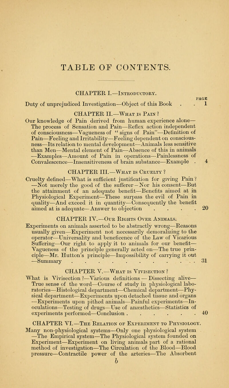 TABLE OF CONTENTS. CHAPTER I.—Introductory. PAGE Duty of unprejudiced Investigation—Object of this Book . . 1 CHAPTER II.—What is Pain ? Our knowledge of Pain derived from human experience alone— The process of Sensation and Pain—Reflex action independent of consciousness—Vagueness of  signs of Pain—Definition of Pain—Feeling and Irritability—Feeling dependent on conscious- ness—Its relation to mental development—Animals less sensitive than Men—Mental element of Pain—Absence of this in animals —Examples—Amount of Pain in operations—Painlessness of Convalescence—Insensitiveness of brain substance—Example . 4 CHAPTER III.—What is Cruelty ? ■Cruelty defined—What is sufiicient justification for giving Pain 'i —Not merely the good of the sufferer-Nor his consent—But the attainment of an adequate benefit—Benefits aimed at in Physiological Experiment—These surpass the evil of Pain in quality—And exceed it in quantity—Consequently the benefit aimed at is adequate—Answer to objection . . . .20 CHAPTER lY.—Our Rights Over Animals. ^Experiments on animals asserted to be abstractly wrong—Reasons usually given—Experiment not necessarily demoralizing to the operator—Universality and beneficence of the Law of Vicarious Sufi'ering—Our right to apply it to animals for our benefit— Vagueness of the principle generally acted on—The true prin- ciple—Mr. Hutton's principle—Impossibility of carrying it out —Summary . . . . . . . . ... 31 CHAPTER v.—What is Vivisection? WTiat is Vivisection ?—Various definitions — Dissecting alive— True sense of the word—Course of study in physiological labo- ratories—Histological department—Chemical department—Phy- sical department—Experiments upon detached tissue and organs —Experiments upon j)ithed animals—Painful experiments—In- oculations—Testing of drugs—Use of aneesthetics—Statistics of experiments performed—Conclusion ...... 40 CHAPTER VI.—The Relation of Experiment to Physiology. Many non-physiological systems—Only one physiological system —The Empirical system—The Physiological system founded on Experiment—Experiment on living animals part of a rational method of investigation—The Circulation of the Blood—Blood pressure—Contractile power of the arteries—The Absorbent h