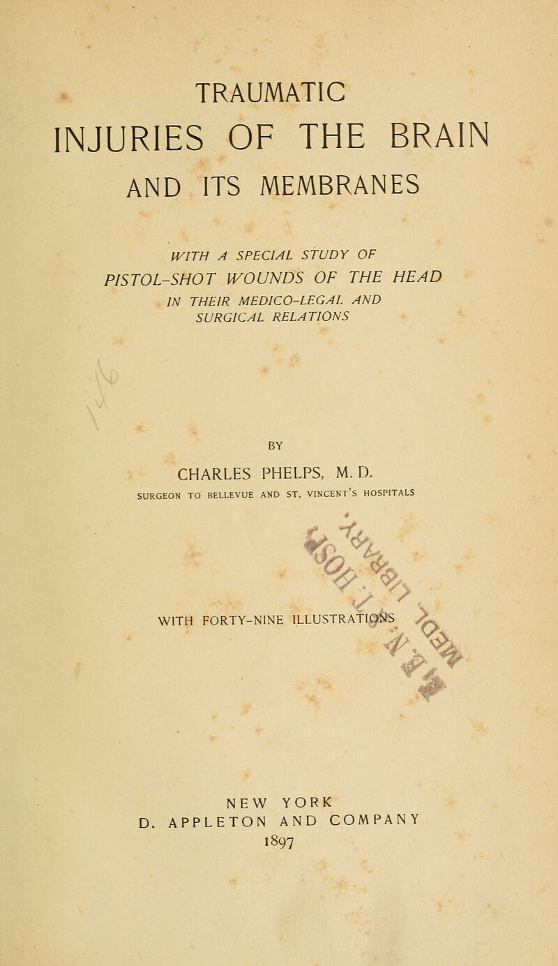 TRAUMATIC INJURIES OF THE BRAIN AND ITS MEMBRANES IVITH A SPECIAL STUDY OF PISTOL-SHOT iVOUNDS OF THE HEAD IN THEIR MEDICO-LEGAL AND SURGICAL RELATIONS BY CHARLES PHELPS, M. D. SURGEON TO BELLEVUE AND ST. VINCENT's HOSPITALS %,\ WITH FORTY-NINE ILLUSTRATIONS A. NEW YORK D. APPLETON AND COMPANY 1897