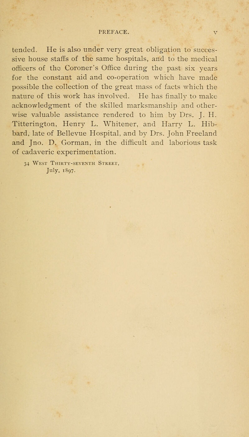 tended. He is also under very great obligation to succes- sive house staffs of the same hospitals, and to the medical officers of the Coroner's Office during the past six years for the constant aid and co-operation which have made possible the collection of the great mass of facts which the nature of this work has involved. He has finally to make acknowledgment of the skilled marksmanship and other- wise valuable assistance rendered to him bv Drs. J. H. Titterington, Henry L. Whitener, and Harry L. Hib- bard, late of Bellevue Hospital, and by Drs. John Freeland and Jno, D. Gorman, in the difficult and laborious task of cadaveric experimentation. 34 West Thirty-seventh Street, July, 1897.