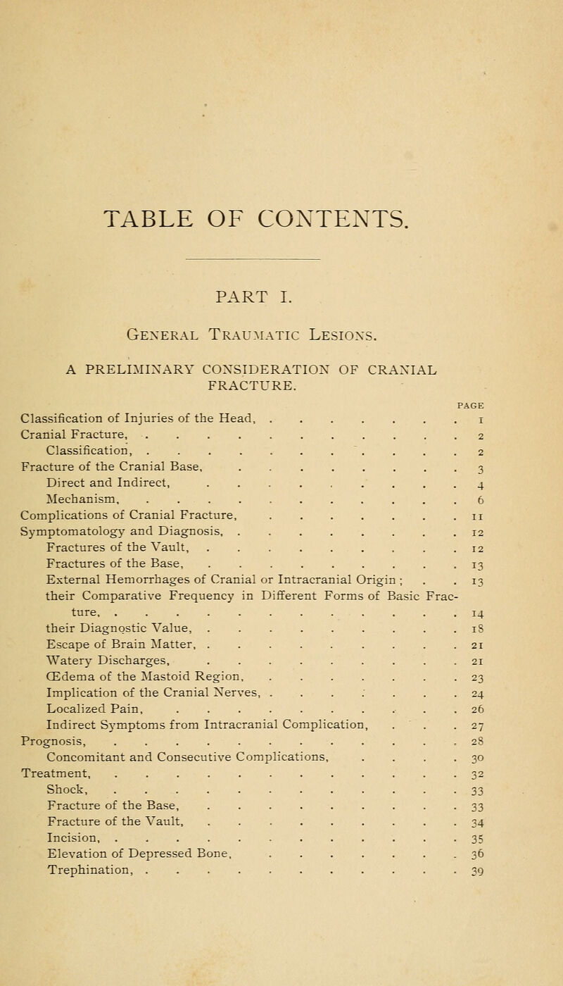 TABLE OF CONTENTS. PART I. General Traumatic Lesions. a preliminary consideration of cranial fracture. PAGE Classification of Injuries of the Head, ....... i Cranial Fracture, 2 Classification, . . . ........ 2 Fracture of the Cranial Base, ........ 3 Direct and Indirect, ......... 4 Mechanism, . 6 Complications of Cranial Fracture, 11 Symptomatology and Diagnosis, 12 Fractures of the Vault, ......... 12 Fractures of the Base, ......... 13 External Hemorrhages of Cranial or Intracranial Origin ; . .13 their Comparative Frequency in Different Forms of Basic Frac- ture, 14 their Diagnostic Value, . . . . . . . . . iS Escape of Brain Matter, ......... 21 Water}- Discharges, 21 CEdema of the Mastoid Region, ....... 23 Implication of the Cranial Nerves, ...;... 24 Localized Pain, .......... 26 Indirect Symptoms from Intracranial Complication, . ' . .27 Prognosis, ............ 28 Concomitant and Consecutive Complications, . . . .30 Treatment, 32 Shock, ............ 33 Fracture of the Base, ......... 33 Fracture of the Vault, ......... 34 Incision, ............ 35 Elevation of Depressed Bone, ....... 36 Trephination, . . 39