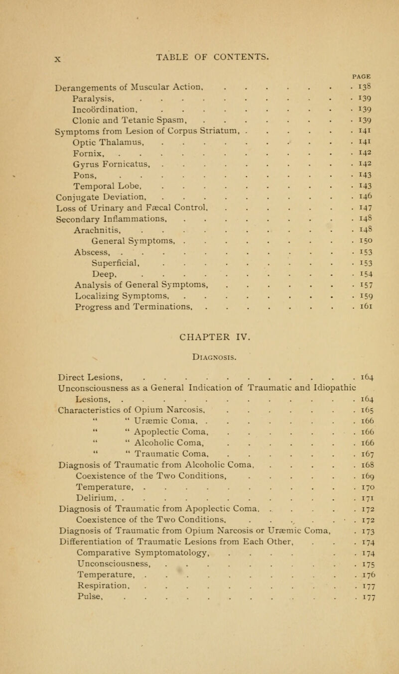 AGE Derangements of Muscular Action 138 Paralysis. 139 Incoordination, 139 Clonic and Tetanic Spasm 139 S3-mptoms from Lesion of Corpus Striatum, . 141 Optic Thalamus 141 Fornix, ........ 142 Gyrus Fornicatus, ...... 142 Pons 143 Temporal Lobe, 143 Conjugate Deviation 146 Loss of Urinary and Faecal Control. 147 Secondary Inflammations 148 Arachnitis, I4S General Symptoms 150 Abscess 153 Superficial, ..... 153 Deep. 154 Analysis of General Symptoms, 157 Localizing Symptoms 159 161 CHAPTER IV. Diagnosis. Unconsciousness as a General Indication of Traumatic and Idiopathic Characteristics of Opium Narcosis, 165  Ursemic Coma. . 166   Apoplectic Coma, . 166  Alcoholic Coma, . 166   Traumatic Coma, . 167 Diagnosis of Traumatic from Alcoholic Coma, . 168 Coexistence of the Two Conditions, . 169 Temperature, ...... . 170 Delirium, ....... • 171 • 172 Coexistence of the Two Conditions, . 172 • 173 DiflEerentiation of Traumatic Lesions from Each Other, • 174 • 174 Unconsciousness, ..... • 175 Temperature, ...... . 176 Respiration . • 177 Pulse • 177