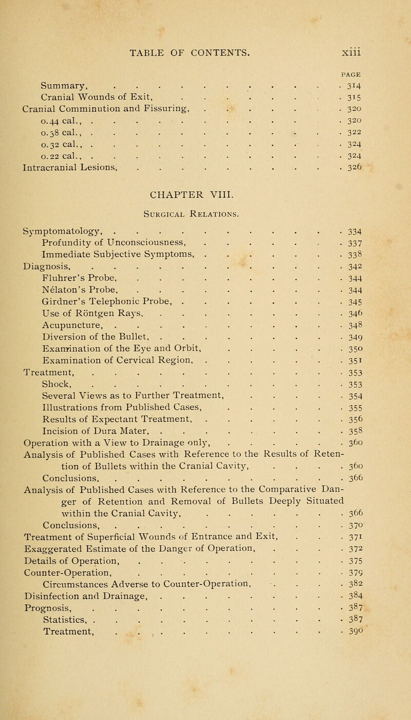 PAGE Summary, . 314 Cranial Wounds of Exit, 315 Cranial Comminution and Fissuring, 320 0.44 cal., ..... 320 0.38 cal., 322 0.32 cal., ..... 324 0.22 cal., ..... 324 Intracranial Lesions, 326 CHAPTER VIIL Surgical Relations. Symptomatology, .... Profundity of Unconsciousness, Immediate Subjective Symptoms, Diagnosis, .... Fluhrer's Probe, Nelaton's Probe, Girdner's Telephonic Probe, Use of Rontgen Rays, Acupuncture, Diversion of the Bullet, . Examdnation of the Eye and Orbit, Examination of Cervical Region, Treatment, ..... Shock, ..... Several Views as to Further Treatment, Illustrations from Published Cases, Results of Expectant Treatment, Incision of Dura Mater, . Operation with a View to Drainage only. Analysis of Published Cases with Reference to the Results of Reten tion of Bullets within the Cranial Cavity, Conclusions, ...... Analysis of Published Cases with Reference to the Comparative Dan- ger of Retention and Removal of Bullets Deeply Situated within the Cranial Cavity Conclusions, Treatment of Superficial Wounds of Entrance and Exit Exaggerated Estimate of the Danger of Operation, Details of Operation, . . . Counter-Operation, ...... Circumstances Adverse to Counter-Operation, Disinfection and Drainage, ..... Prognosis, ........ Statistics Treatment, . • , • • • • • 334 337 338 342 344 344 345 346 348 349 350 35T 353 353 354 355 356 358 360 360 366 366 370 371 372 375 379 382 384 387 387 390