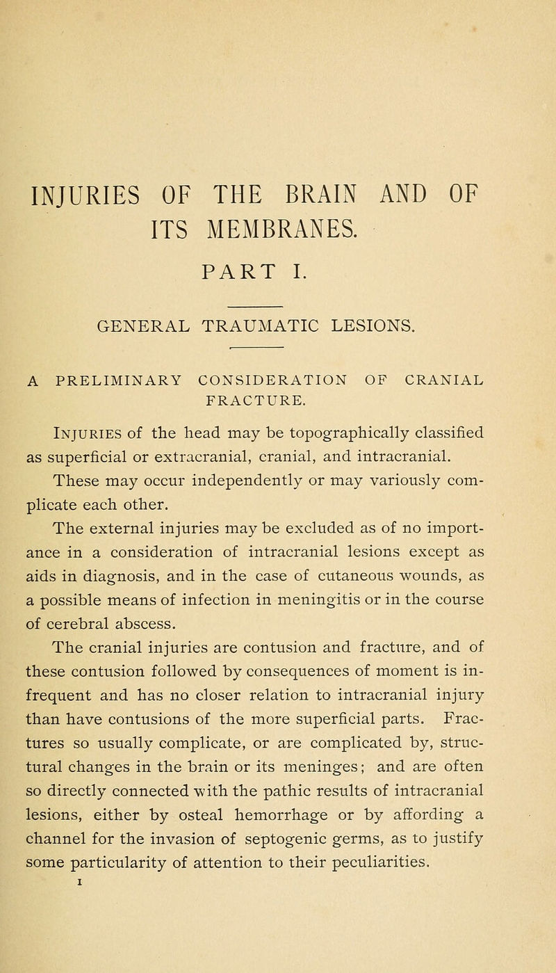 INJURIES OF THE BRAIN AND OF ITS MEMBRANES. PART I. GENERAL TRAUMATIC LESIONS. A PRELIMINARY CONSIDERATION OF CRANIAL FRACTURE. Injuries of the head may be topographically classified as superficial or extracranial, cranial, and intracranial. These may occur independently or may variously com- plicate each other. The external injuries may be excluded as of no import- ance in a consideration of intracranial lesions except as aids in diagnosis, and in the case of cutaneous wounds, as a possible means of infection in meningitis or in the course of cerebral abscess. The cranial injuries are contusion and fracture, and of these contusion followed by consequences of moment is in- frequent and has no closer relation to intracranial injury than have contusions of the more superficial parts. Frac- tures so usually complicate, or are complicated by, struc- tural changes in the brain or its meninges; and are often so directly connected with the pathic results of intracranial lesions, either by osteal hemorrhage or by affording a channel for the invasion of septogenic germs, as to justify some particularity of attention to their peculiarities.