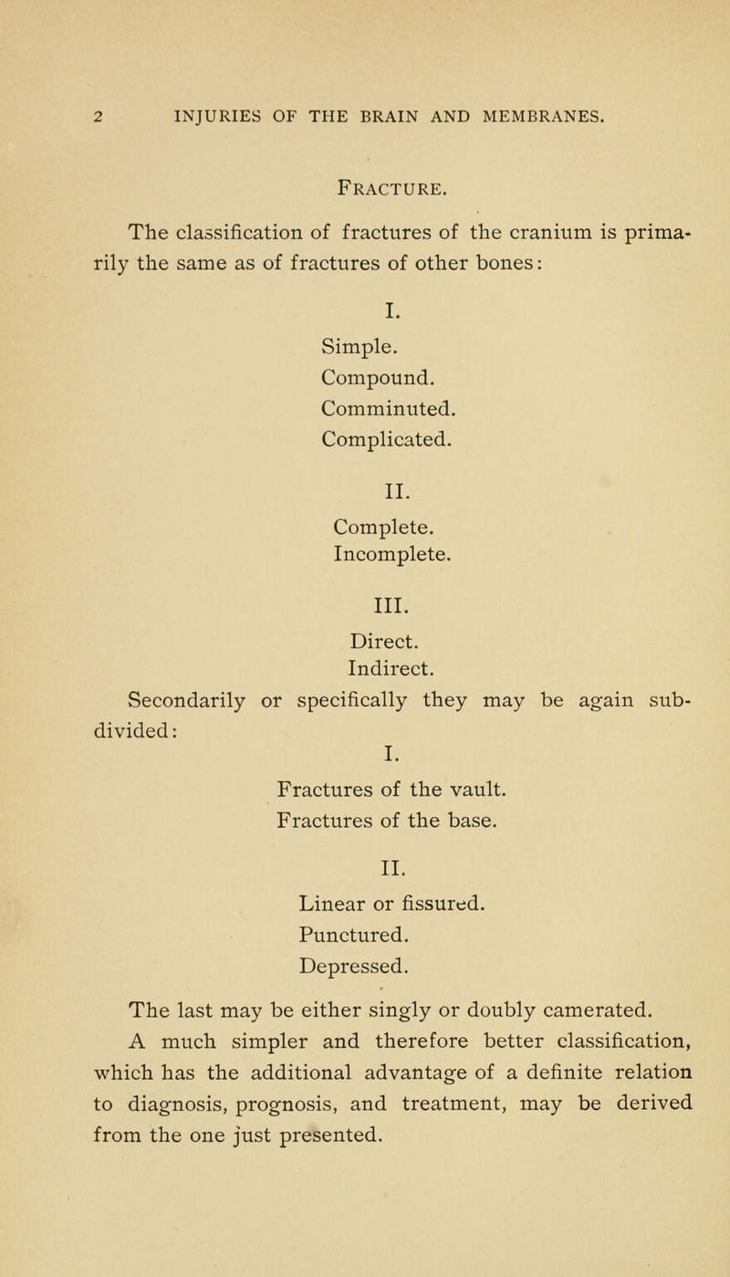 Fracture. The classification of fractures of the cranium is prima- rily the same as of fractures of other bones: I. Simple. Compound. Comminuted. Complicated. II. Complete. Incomplete. III. Direct. Indirect. Secondarily or specifically they may be again sub- divided : I. Fractures of the vault. Fractures of the base. II. Linear or fissured. Punctured. Depressed. The last may be either singly or doubly camerated. A much simpler and therefore better classification, which has the additional advantage of a definite relation to diagnosis, prognosis, and treatment, may be derived from the one just presented.